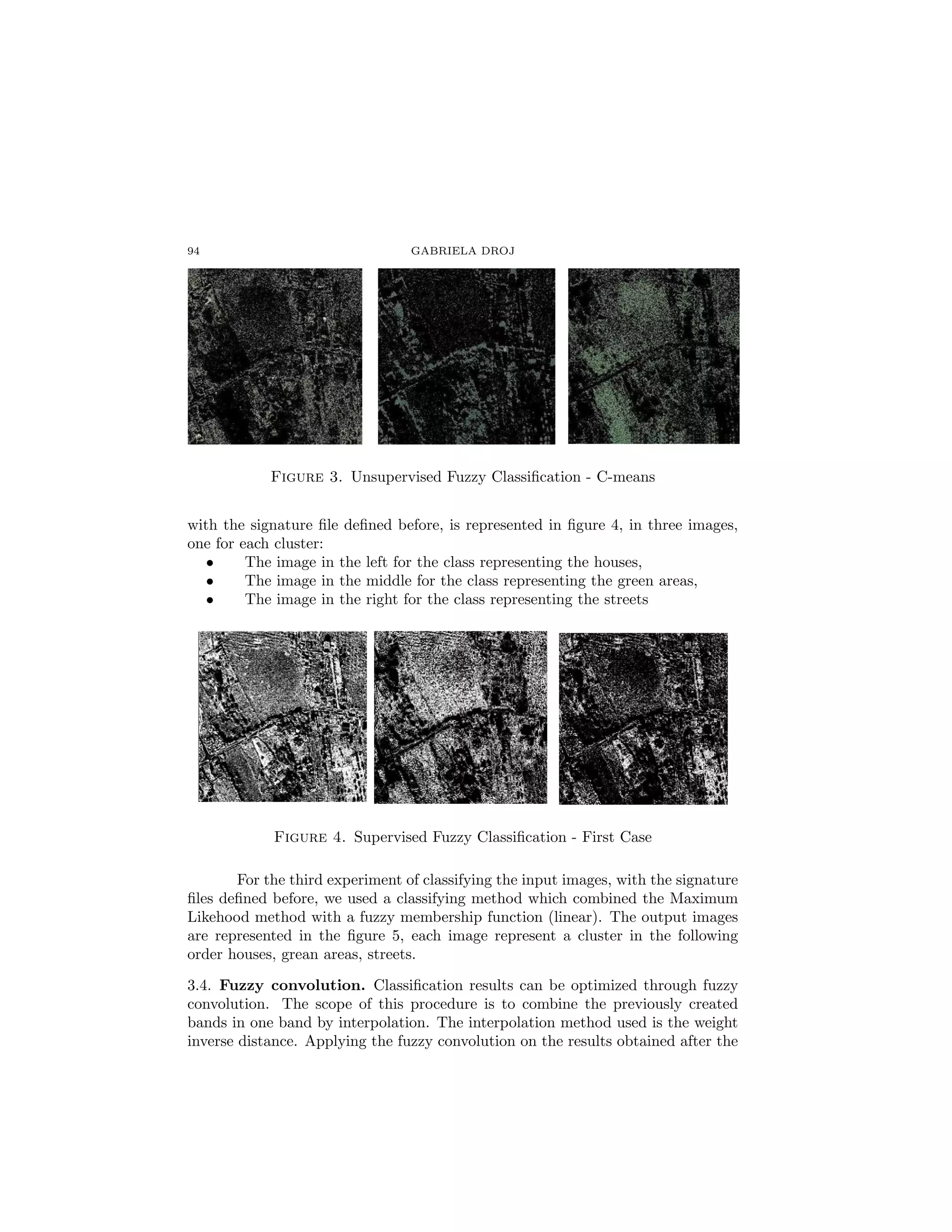 94                               GABRIELA DROJ




            Figure 3. Unsupervised Fuzzy Classiﬁcation - C-means


with the signature ﬁle deﬁned before, is represented in ﬁgure 4, in three images,
one for each cluster:
   •     The image in the left for the class representing the houses,
   •     The image in the middle for the class representing the green areas,
   •     The image in the right for the class representing the streets




             Figure 4. Supervised Fuzzy Classiﬁcation - First Case

       For the third experiment of classifying the input images, with the signature
ﬁles deﬁned before, we used a classifying method which combined the Maximum
Likehood method with a fuzzy membership function (linear). The output images
are represented in the ﬁgure 5, each image represent a cluster in the following
order houses, grean areas, streets.

3.4. Fuzzy convolution. Classiﬁcation results can be optimized through fuzzy
convolution. The scope of this procedure is to combine the previously created
bands in one band by interpolation. The interpolation method used is the weight
inverse distance. Applying the fuzzy convolution on the results obtained after the
 