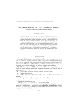 STUDIA UNIV. BABES–BOLYAI, INFORMATICA, Volume LII, Number 1, 2007
                 ¸




    THE APPLICABILITY OF FUZZY THEORY IN REMOTE
            SENSING IMAGE CLASSIFICATION


                                     GABRIELA DROJ


        Abstract. In the recent years, the usage of Geographic Information Systems
        has been rapidly increasing and it became the main tool for analyzing spatial
        data in unprecedented number of ﬁelds of activities. The evolution of GIS
        led to the necessity of faster and better results. The processing time was
        reduced by using more and more advanced and applied mathematical and
        computer science knowledge. One of these mathematical theories is fuzzy
        logic. The fuzzy logic theory gives the possibility of enhancing spatial data
        management with the modeling of uncertainty. The usage of fuzzy theory
        has also applicability in processing remote sensing data. In this paper is
        presented the applicability of fuzzy set theory to the classiﬁcation of raster
        images




                                   1. Introduction
   Geographical Information System (shortly GIS) represents a powerful set of
tools for collecting, storing, retrieving at will, transforming and displaying spatial
data from the real world. GIS extends the limits of Computer Aided Design (CAD)
and Automated Mapping (AM) with the possibility of retrieving geospatial data
at request and with the possibility of “what if” analysis and scenarios.
   The diﬀerence between a CAD system and a GIS system is given by the pos-
sibility of spatial analysis, where new maps are computed from existing ones by
applying either:
   •      Spatial Join operation between diﬀerent geospatial data;
   •      Spatial aggregation;
   •      Buﬀer operations, which increase the size of an object by extending its
boundary;
   •      Set operations, such as complement, union, and intersection.

      Received by the editors: July 2007 .
      2000 Mathematics Subject Classiﬁcation. 68U10, 03E72, 03E75.
      1998 CR Categories and Descriptors. I.4.6. [Computing Methodologies]: Image Pro-
cessing and Computer Vision – Segmentation; I.5.3.[Computing Methodologies]: Pattern
Recognition – Clustering F.4.1.[Theory of Computation]: Mathematical Logic and Formal
Languages – Mathematical Logic .

                                             89
 