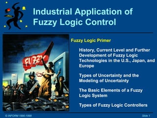 Industrial Application of
                     Fuzzy Logic Control
Tutorial and Workshop         Fuzzy Logic Primer
© Constantin von Altrock
                                 History, Current Level and Further
Inform Software Corporation      Development of Fuzzy Logic
2001 Midwest Rd.                 Technologies in the U.S., Japan, and
Oak Brook, IL 60521, U.S.A.      Europe

German Version Available!        Types of Uncertainty and the
                                 Modeling of Uncertainty
Phone 630-268-7550
Fax 630-268-7554                 The Basic Elements of a Fuzzy
Email: fuzzy@informusa.com       Logic System

Internet: www.fuzzytech.com      Types of Fuzzy Logic Controllers

© INFORM 1990-1998                                              Slide 1
 