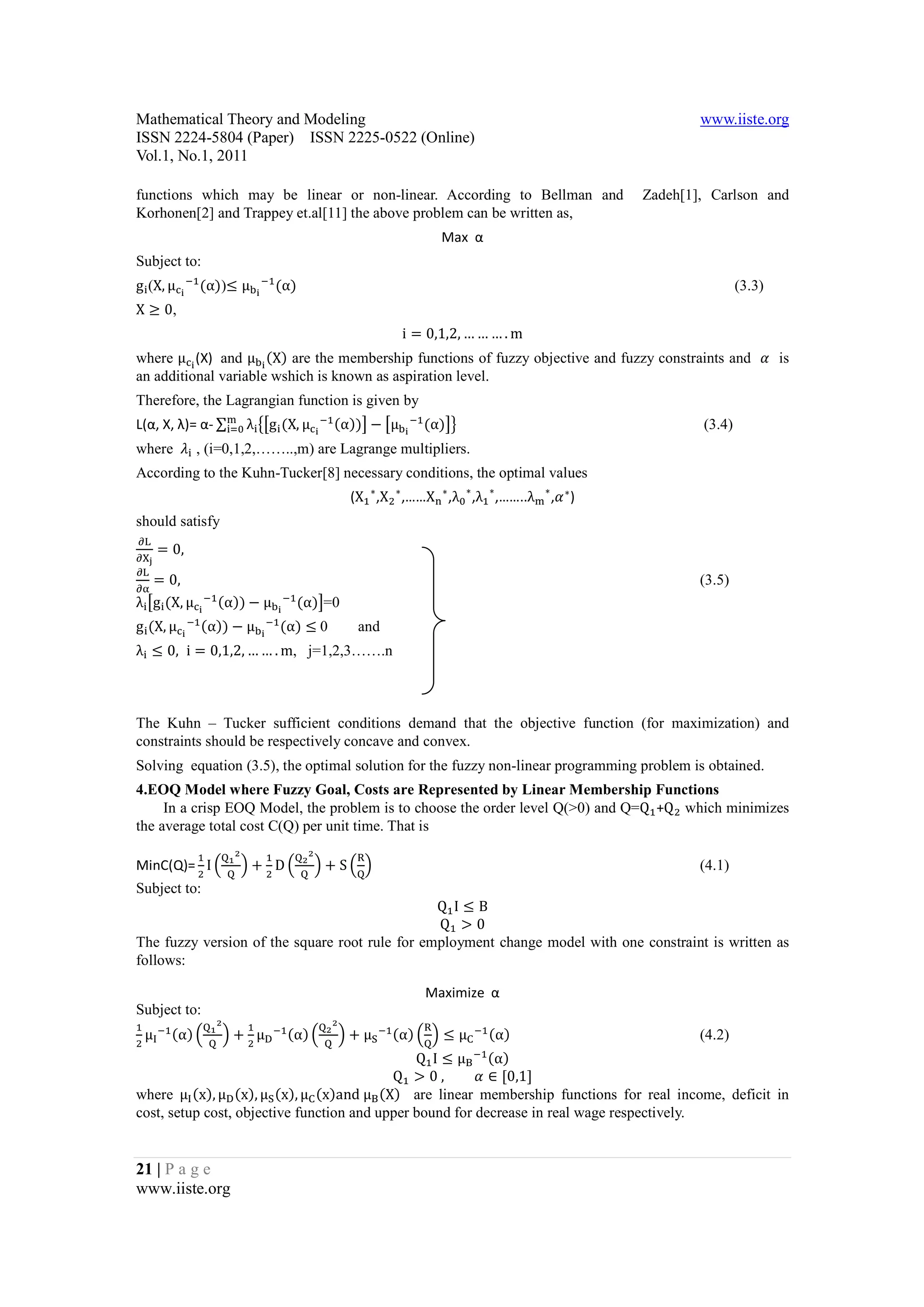 Mathematical Theory and Modeling                                                                                               www.iiste.org
ISSN 2224-5804 (Paper) ISSN 2225-0522 (Online)
Vol.1, No.1, 2011

functions which may be linear or non-linear. According to Bellman and                                                  Zadeh[1], Carlson and
Korhonen[2] and Trappey et.al[11] the above problem can be written as,
                                                                                      Max α


g ! (X, μ           (α))≤ μC@ A (α)
Subject to:
                A
            @

X ≥ 0,
                                                                                                                                       (3.3)


                                                                            i = 0,1,2, … … … . m
where μ @ (X) and μC@ (X) are the membership functions of fuzzy objective and fuzzy constraints and D is
an additional variable wshich is known as aspiration level.


L(α, X, λ)= α- ∑!K λ! FGg ! (X, μ                             (α))H − GμC@ A (α)HJ
Therefore, the Lagrangian function is given by
                                                          A
                                                      @

where L! , (i=0,1,2,……..,m) are Lagrange multipliers.
                                                                                                                               (3.4)


According to the Kuhn-Tucker[8] necessary conditions, the optimal values
                                                                   (X ∗ ,X ∗ ,……X ∗ ,λ ∗ ,λ ∗ ,……..λ      ∗
                                                                                                              ,D ∗ )
should satisfy
      = 0,
N
NOP

    = 0,
N
NQ
λ! Gg! (X, μ                (α)) − μC@ A (α)H=0
                                                                                                                               (3.5)
                        A
                    @

g ! (X, μ   @
                A   (α)) − μC@ A (α) ≤	0
λ! ≤ 0, i = 0,1,2, … … . m, j=1,2,3…….n
                                                                     and




The Kuhn – Tucker sufficient conditions demand that the objective function (for maximization) and
constraints should be respectively concave and convex.
Solving equation (3.5), the optimal solution for the fuzzy non-linear programming problem is obtained.
4.EOQ Model where Fuzzy Goal, Costs are Represented by Linear Membership Functions
     In a crisp EOQ Model, the problem is to choose the order level Q(>0) and Q=Q +Q which minimizes
the average total cost C(Q) per unit time. That is

MinC(Q)= I R                         T+ DR            T + S R T																																		
                                 S                S
                                              S                     W
                                                                                                                               (4.1)

                                                Q I≤B
Subject to:

                                                Q >0
The fuzzy version of the square root rule for employment change model with one constraint is written as
follows:

                                                                                 Maximize α

    μ A (α) R                   T+ μ        (α) R                 T + μZ A (α) R T ≤ μ              (α)
                            S                                 S
Subject to:
                                        A                 S                      W            A

                                               Q I ≤ μ[ (α)
                                                                                                                               (4.2)
                                                                                              A

                                           Q > 0	,       D ∈ [0,1]
where μ (x), μ (x), μZ (x), μ (x)and	μ[ (X) are linear membership functions for real income, deficit in
cost, setup cost, objective function and upper bound for decrease in real wage respectively.


21 | P a g e
www.iiste.org
 