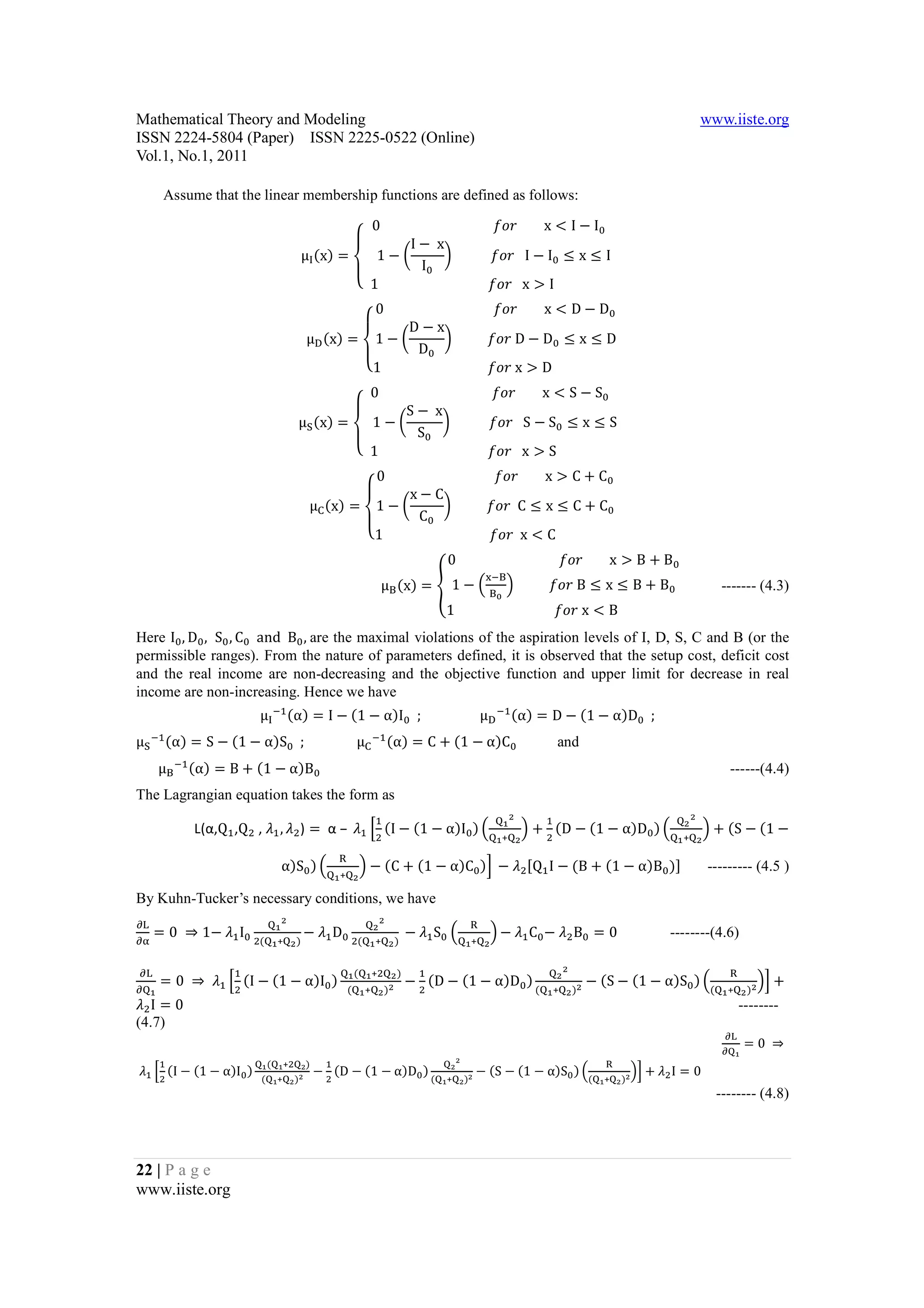 Mathematical Theory and Modeling                                                                                                                                         www.iiste.org
ISSN 2224-5804 (Paper) ISSN 2225-0522 (Online)
Vol.1, No.1, 2011

      Assume that the linear membership functions are defined as follows:

                                                              0																																		bcd								x < I − I 			
                                                                      a  I − 	x
                                                   μ (x) =     1−f                 g 											bcd			I − I ≤ x ≤ I
                                                           `                I
                                                           _		1																																	bcd			x > I																					
                                                                0																																	bcd								x < D − D
                                                                          a
                                                                         D−x
                                                       μ (x) = 1 − f               g 										bcd	D − D ≤ x ≤ D
                                                              `            D
                                                              _1																																bcd	x > D																				
                                                           0																																		bcd								x < S − S 			
                                                                      a
                                                                    S − 	x
                                               μZ (x) =    1−f                 g 											bcd			S − S ≤ x ≤ S
                                                        `               S
                                                        _		1																																	bcd			x > S																					
                                                                0																																	bcd								x > C + C
                                                                          a
                                                                         x−C
                                                       μ (x) = 1 − f               g 										bcd		C ≤ x ≤ C + C
                                                              `            C
                                                              _1																																bcd		x < C																		
                                                                                                  0																															bcd								x > B + B
                                                                                  μ[ (x) = h 1 − R [ T 										bcd	B ≤ x ≤ B + B
                                                                                                               %A[


                                                                                                  1																														bcd	x < B																			
                                                                                                                                                                               ------- (4.3)


Here I , D , S , C 		and		B ,	are the maximal violations of the aspiration levels of I, D, S, C and B (or the
permissible ranges). From the nature of parameters defined, it is observed that the setup cost, deficit cost
and the real income are non-decreasing and the objective function and upper limit for decrease in real

                              μ A (α) = I − (1 − α)I 		;																	μ                                           (α) = D − (1 − α)D 		;			
income are non-increasing. Hence we have
                                                                                                                 A


μZ A (α) = S − (1 − α)S 		;															μ                                A          (α) = C + (1 − α)C 			
     μ[ (α) = B + (1 − α)B 																																																																																																																											------(4.4)
                                                                                                                              and
        A


The Lagrangian equation takes the form as

             L(α,Q ,Q , L , L ) = 	α – 	L k (I − (1 − α)I ) R                                                            T + (D − (1 − α)D ) R                           T + (S − (1 −
                                                                                                                     S                                               S
                                                                                                                                                                 S
                                                                                                                  + S                                            + S

                                      α)S ) R                             T − (C + (1 − α)C )l	−	L [Q I − (B + (1 − α)B )]
                                                              W
                                                              + S
                                                                                                                                                                          --------- (4.5 )

By Kuhn-Tucker’s necessary conditions, we have

     = 0	 ⇒ 1−	L I                                     −	L D                            	−	L S R                 T −	L C −	L B = 0	
                                      S                                           S
N                                                                             S                            W
NQ                            (       + S)                            (       + S)                         + S
                                                                                                                                                              --------(4.6)


     = 0	 ⇒ 	 L k (I − (1 − α)I )                                                          − (D − (1 − α)D )                           − (S − (1 − α)S ) R                                  Tl +
                                                                                                                                  S
N                                                                     (               S)                                      S                                                    W
N                                                                 (       + S )S                                          (   + S )S                                      (        + S )S
                                                                           +


L I=0                                                                                                                                                                                  --------

                                                                                                                                                                                        = 0	 ⇒
                                                                                                                                                                               N
(4.7)
                                                                                                                                                                               N

	L k (I − (1 − α)I )                                    − (D − (1 − α)D )                                    − (S − (1 − α)S ) R                        Tl + L I = 0
                                  (                S)                                              S
                                                                                                       S
                                                                                                                                           W
                              (               S)                                              (        S)                              (       S)
                                          +
                                      +            S                                              +      S                                 +        S

                                                                                                                                                                              -------- (4.8)




22 | P a g e
www.iiste.org
 