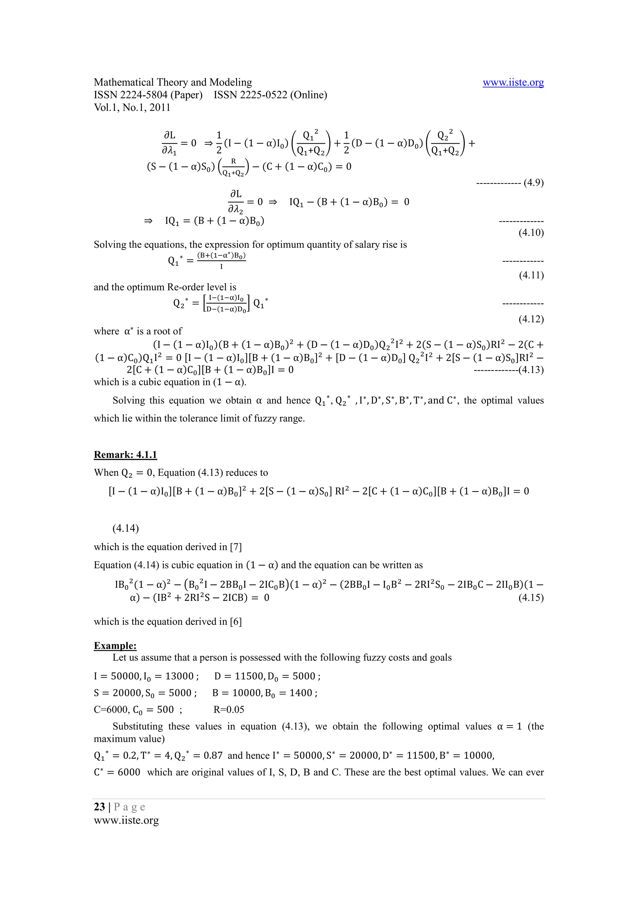 Mathematical Theory and Modeling                                                                                          www.iiste.org
ISSN 2224-5804 (Paper) ISSN 2225-0522 (Online)
Vol.1, No.1, 2011

                           ∂L        1                   Q      1                   Q
                              = 0		 ⇒ (I − (1 − α)I ) p      q + (D − (1 − α)D ) p      q+
                           ∂L        2                  Q +Q    2                  Q +Q
																							(S − (1 − α)S ) R                 T − (C + (1 − α)C ) = 0
                                                   W
                                                   + S


                                        ∂L
                                                                                                                        ------------- (4.9)
                                           = 0	 ⇒ 				IQ − (B + (1 − α)B ) = 	0
                                        ∂L
    																	⇒ 				IQ = (B + (1 − α)B )                                                                                -------------
                                                                                                                                     (4.10)

    																										Q       =
                                          ([r( AQ∗ )[ )
Solving the equations, the expression for optimum quantity of salary rise is
                                  ∗
                                                                                                                                ------------
                                                                                                                                     (4.11)

        																										Q       =k              lQ
                                               A( AQ)
and the optimum Re-order level is
                                      ∗                        ∗
                                               A( AQ)
                                                                                                                                ------------

where 	α∗ is a root of
                                                                                              (4.12)

               (I − (1 − α)I )(B + (1 − α)B ) + (D − (1 − α)D )Q I + 2(S − (1 − α)S )RI − 2(C +
(1 − α)C )Q I = 0 [I − (1 − α)I ][B + (1 − α)B ] + [D − (1 − α)D ]	Q I + 2[S − (1 − α)S ]RI −
       2[C + (1 − α)C ][B + (1 − α)B ]I = 0
which is a cubic equation in (1 − α).
                                                                                 -------------(4.13)

        Solving this equation we obtain α		and hence Q ∗ ,	Q                   ∗
                                                                                   , I ∗ , D∗ , S ∗ , B ∗ , T ∗ , and	C ∗ , the optimal values
which lie within the tolerance limit of fuzzy range.




When Q = 0, Equation (4.13) reduces to
Remark: 4.1.1


    [I − (1 − α)I ][B + (1 − α)B ] + 2[S − (1 − α)S ]	RI − 2[C + (1 − α)C ][B + (1 − α)B ]I = 0


        (4.14)


Equation (4.14) is cubic equation in (1 − α) and the equation can be written as
which is the equation derived in [7]


        IB (1 − α) − uB I − 2BB I − 2IC Bv(1 − α) − (2BB I − I B − 2RI S − 2IB C − 2II B)(1 −
           α) − (IB + 2RI S − 2ICB) = 	0                                                (4.15)

which is the equation derived in [6]

Example:
   Let us assume that a person is possessed with the following fuzzy costs and goals
I = 50000, I = 13000	;	                        D = 11500, D = 5000	;
S = 20000, S = 5000	;	                         B = 10000, B = 1400	;
C=6000, C = 500 ;
   Substituting these values in equation (4.13), we obtain the following optimal values α = 1 (the
                                               R=0.05



Q       = 0.2, T ∗ = 4, Q                 = 0.87	 and hence I ∗ = 50000, S ∗ = 20000, D∗ = 11500, B ∗ = 10000,	
maximum value)
    ∗                                 ∗

C ∗ = 6000 which are original values of I, S, D, B and C. These are the best optimal values. We can ever


23 | P a g e
www.iiste.org
 