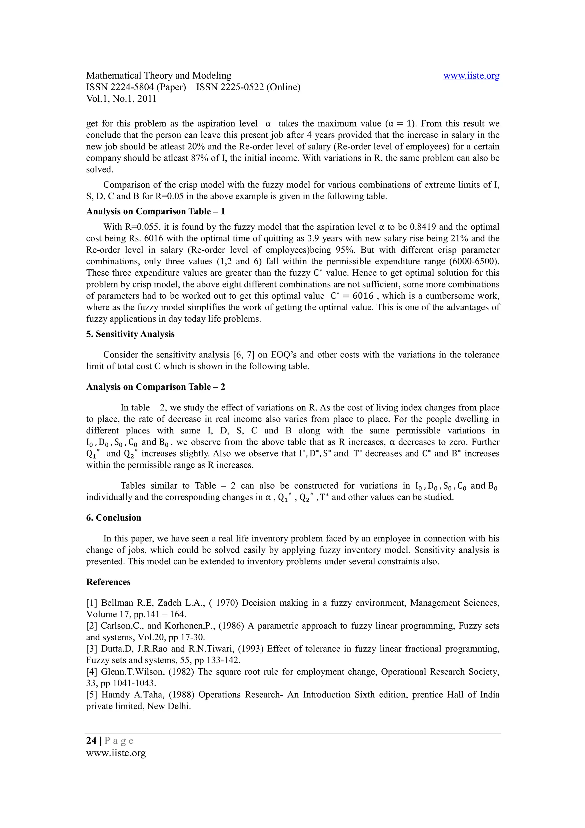 Mathematical Theory and Modeling                                                                  www.iiste.org
ISSN 2224-5804 (Paper) ISSN 2225-0522 (Online)
Vol.1, No.1, 2011

get for this problem as the aspiration level α takes the maximum value (α = 1). From this result we
conclude that the person can leave this present job after 4 years provided that the increase in salary in the
new job should be atleast 20% and the Re-order level of salary (Re-order level of employees) for a certain
company should be atleast 87% of I, the initial income. With variations in R, the same problem can also be
solved.
    Comparison of the crisp model with the fuzzy model for various combinations of extreme limits of I,
S, D, C and B for R=0.05 in the above example is given in the following table.


     With R=0.055, it is found by the fuzzy model that the aspiration level α to be 0.8419 and the optimal
Analysis on Comparison Table – 1

cost being Rs. 6016 with the optimal time of quitting as 3.9 years with new salary rise being 21% and the
Re-order level in salary (Re-order level of employees)being 95%. But with different crisp parameter

These three expenditure values are greater than the fuzzy C ∗ value. Hence to get optimal solution for this
combinations, only three values (1,2 and 6) fall within the permissible expenditure range (6000-6500).


of parameters had to be worked out to get this optimal value C ∗ = 6016 , which is a cumbersome work,
problem by crisp model, the above eight different combinations are not sufficient, some more combinations

where as the fuzzy model simplifies the work of getting the optimal value. This is one of the advantages of
fuzzy applications in day today life problems.
5. Sensitivity Analysis

     Consider the sensitivity analysis [6, 7] on EOQ’s and other costs with the variations in the tolerance
limit of total cost C which is shown in the following table.

Analysis on Comparison Table – 2

             In table – 2, we study the effect of variations on R. As the cost of living index changes from place
to place, the rate of decrease in real income also varies from place to place. For the people dwelling in

I 	 , D 	 , S 	 , C 	 	and	B 	 , we observe from the above table that as R increases, α decreases to zero. Further
different places with same I, D, S, C and B along with the same permissible variations in

Q ∗ and Q ∗ increases slightly. Also we observe that I ∗ , D∗ , S ∗ 	and		T ∗ 	decreases and C ∗ and B ∗ increases
within the permissible range as R increases.

         Tables similar to Table – 2 can also be constructed for variations in I 	 , D 	 , S 	 , C 	 	and	B      	
individually and the corresponding changes in α , Q ∗ , Q ∗ , T ∗ and other values can be studied.

6. Conclusion

    In this paper, we have seen a real life inventory problem faced by an employee in connection with his
change of jobs, which could be solved easily by applying fuzzy inventory model. Sensitivity analysis is
presented. This model can be extended to inventory problems under several constraints also.

References

[1] Bellman R.E, Zadeh L.A., ( 1970) Decision making in a fuzzy environment, Management Sciences,
Volume 17, pp.141 – 164.
[2] Carlson,C., and Korhonen,P., (1986) A parametric approach to fuzzy linear programming, Fuzzy sets
and systems, Vol.20, pp 17-30.
[3] Dutta.D, J.R.Rao and R.N.Tiwari, (1993) Effect of tolerance in fuzzy linear fractional programming,
Fuzzy sets and systems, 55, pp 133-142.
[4] Glenn.T.Wilson, (1982) The square root rule for employment change, Operational Research Society,
33, pp 1041-1043.
[5] Hamdy A.Taha, (1988) Operations Research- An Introduction Sixth edition, prentice Hall of India
private limited, New Delhi.


24 | P a g e
www.iiste.org
 