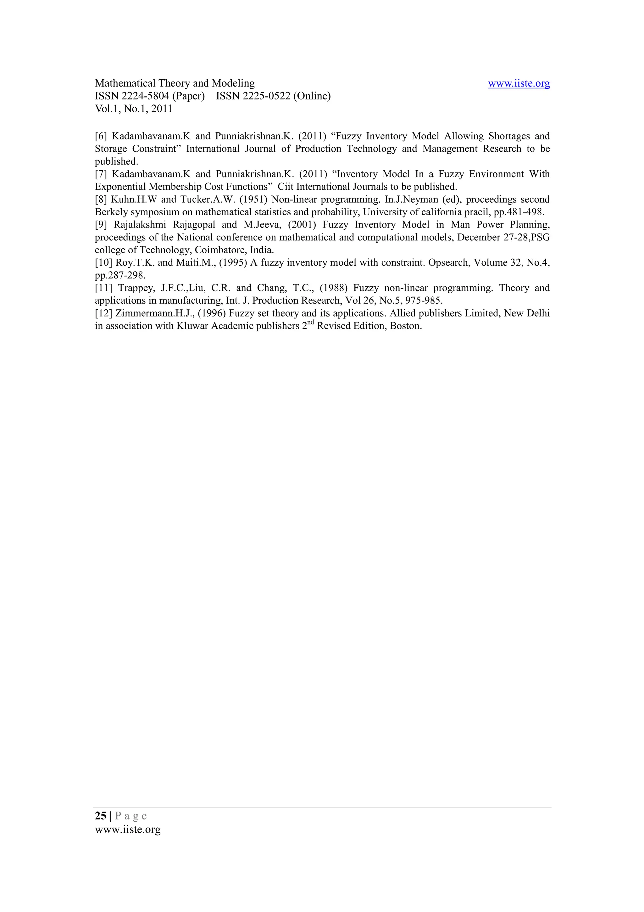 Mathematical Theory and Modeling                                                           www.iiste.org
ISSN 2224-5804 (Paper) ISSN 2225-0522 (Online)
Vol.1, No.1, 2011

[6] Kadambavanam.K and Punniakrishnan.K. (2011) “Fuzzy Inventory Model Allowing Shortages and
Storage Constraint” International Journal of Production Technology and Management Research to be
published.
[7] Kadambavanam.K and Punniakrishnan.K. (2011) “Inventory Model In a Fuzzy Environment With
Exponential Membership Cost Functions” Ciit International Journals to be published.
[8] Kuhn.H.W and Tucker.A.W. (1951) Non-linear programming. In.J.Neyman (ed), proceedings second
Berkely symposium on mathematical statistics and probability, University of california pracil, pp.481-498.
[9] Rajalakshmi Rajagopal and M.Jeeva, (2001) Fuzzy Inventory Model in Man Power Planning,
proceedings of the National conference on mathematical and computational models, December 27-28,PSG
college of Technology, Coimbatore, India.
[10] Roy.T.K. and Maiti.M., (1995) A fuzzy inventory model with constraint. Opsearch, Volume 32, No.4,
pp.287-298.
[11] Trappey, J.F.C.,Liu, C.R. and Chang, T.C., (1988) Fuzzy non-linear programming. Theory and
applications in manufacturing, Int. J. Production Research, Vol 26, No.5, 975-985.
[12] Zimmermann.H.J., (1996) Fuzzy set theory and its applications. Allied publishers Limited, New Delhi
in association with Kluwar Academic publishers 2nd Revised Edition, Boston.




25 | P a g e
www.iiste.org
 