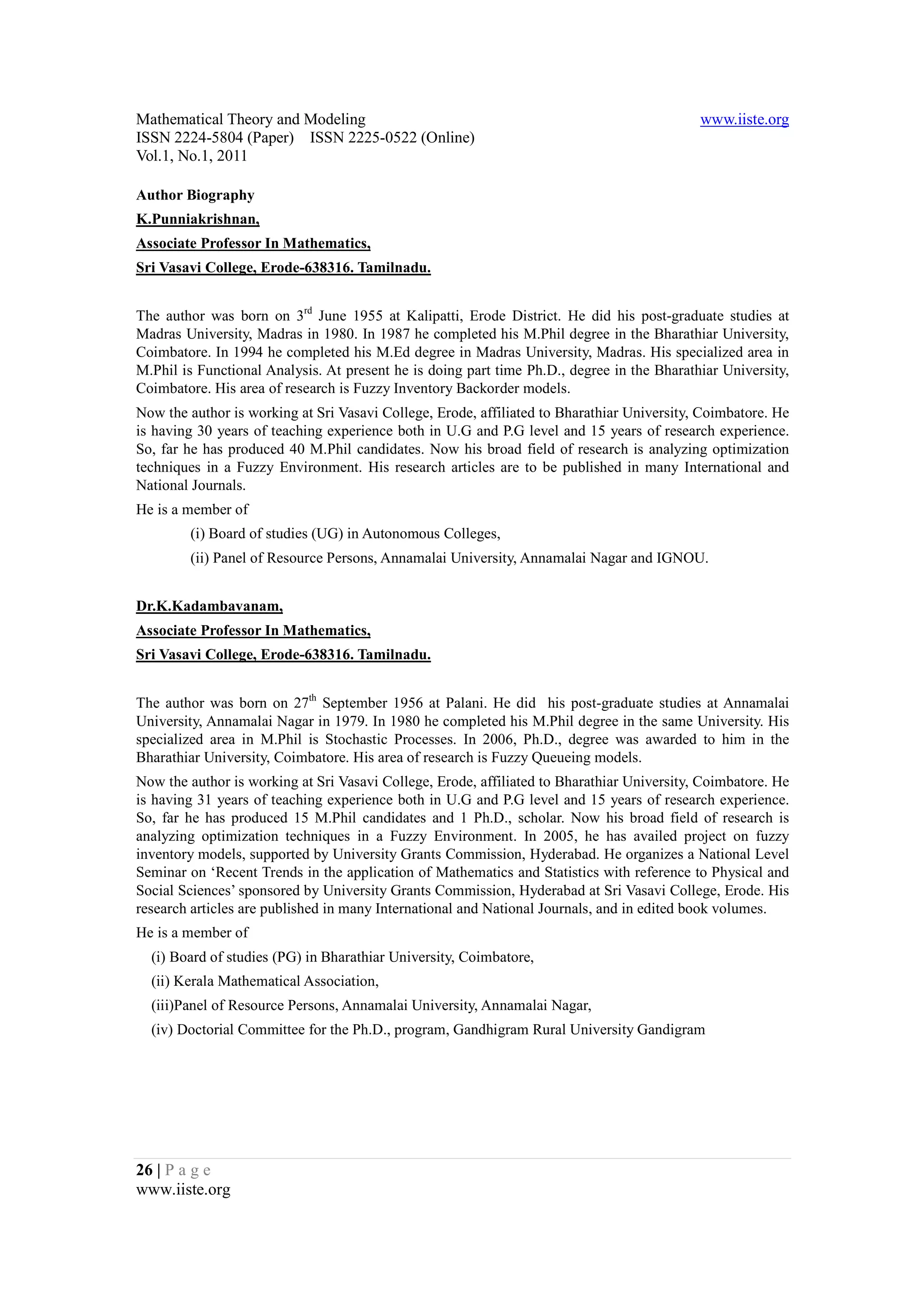Mathematical Theory and Modeling                                                            www.iiste.org
ISSN 2224-5804 (Paper) ISSN 2225-0522 (Online)
Vol.1, No.1, 2011

Author Biography
K.Punniakrishnan,
Associate Professor In Mathematics,
Sri Vasavi College, Erode-638316. Tamilnadu.


The author was born on 3rd June 1955 at Kalipatti, Erode District. He did his post-graduate studies at
Madras University, Madras in 1980. In 1987 he completed his M.Phil degree in the Bharathiar University,
Coimbatore. In 1994 he completed his M.Ed degree in Madras University, Madras. His specialized area in
M.Phil is Functional Analysis. At present he is doing part time Ph.D., degree in the Bharathiar University,
Coimbatore. His area of research is Fuzzy Inventory Backorder models.
Now the author is working at Sri Vasavi College, Erode, affiliated to Bharathiar University, Coimbatore. He
is having 30 years of teaching experience both in U.G and P.G level and 15 years of research experience.
So, far he has produced 40 M.Phil candidates. Now his broad field of research is analyzing optimization
techniques in a Fuzzy Environment. His research articles are to be published in many International and
National Journals.
He is a member of
        (i) Board of studies (UG) in Autonomous Colleges,
        (ii) Panel of Resource Persons, Annamalai University, Annamalai Nagar and IGNOU.


Dr.K.Kadambavanam,
Associate Professor In Mathematics,
Sri Vasavi College, Erode-638316. Tamilnadu.


The author was born on 27th September 1956 at Palani. He did his post-graduate studies at Annamalai
University, Annamalai Nagar in 1979. In 1980 he completed his M.Phil degree in the same University. His
specialized area in M.Phil is Stochastic Processes. In 2006, Ph.D., degree was awarded to him in the
Bharathiar University, Coimbatore. His area of research is Fuzzy Queueing models.
Now the author is working at Sri Vasavi College, Erode, affiliated to Bharathiar University, Coimbatore. He
is having 31 years of teaching experience both in U.G and P.G level and 15 years of research experience.
So, far he has produced 15 M.Phil candidates and 1 Ph.D., scholar. Now his broad field of research is
analyzing optimization techniques in a Fuzzy Environment. In 2005, he has availed project on fuzzy
inventory models, supported by University Grants Commission, Hyderabad. He organizes a National Level
Seminar on ‘Recent Trends in the application of Mathematics and Statistics with reference to Physical and
Social Sciences’ sponsored by University Grants Commission, Hyderabad at Sri Vasavi College, Erode. His
research articles are published in many International and National Journals, and in edited book volumes.
He is a member of
  (i) Board of studies (PG) in Bharathiar University, Coimbatore,
  (ii) Kerala Mathematical Association,
  (iii)Panel of Resource Persons, Annamalai University, Annamalai Nagar,
  (iv) Doctorial Committee for the Ph.D., program, Gandhigram Rural University Gandigram




26 | P a g e
www.iiste.org
 
