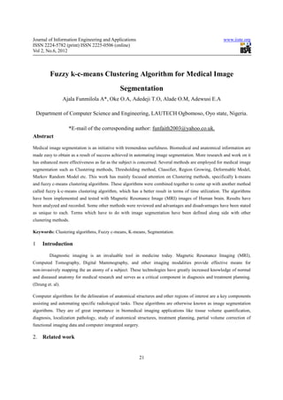 Journal of Information Engineering and Applications                                                 www.iiste.org
ISSN 2224-5782 (print) ISSN 2225-0506 (online)
Vol 2, No.6, 2012



         Fuzzy k-c-means Clustering Algorithm for Medical Image
                                              Segmentation
                  Ajala Funmilola A*, Oke O.A, Adedeji T.O, Alade O.M, Adewusi E.A

    Department of Computer Science and Engineering, LAUTECH Ogbomoso, Oyo state, Nigeria.

                    *E-mail of the corresponding author: funfaith2003@yahoo.co.uk.
Abstract

Medical image segmentation is an initiative with tremendous usefulness. Biomedical and anatomical information are
made easy to obtain as a result of success achieved in automating image segmentation. More research and work on it
has enhanced more effectiveness as far as the subject is concerned. Several methods are employed for medical image
segmentation such as Clustering methods, Thresholding method, Classifier, Region Growing, Deformable Model,
Markov Random Model etc. This work has mainly focused attention on Clustering methods, specifically k-means
and fuzzy c-means clustering algorithms. These algorithms were combined together to come up with another method
called fuzzy k-c-means clustering algorithm, which has a better result in terms of time utilization. The algorithms
have been implemented and tested with Magnetic Resonance Image (MRI) images of Human brain. Results have
been analyzed and recorded. Some other methods were reviewed and advantages and disadvantages have been stated
as unique to each. Terms which have to do with image segmentation have been defined along side with other
clustering methods.

Keywords: Clustering algorithms, Fuzzy c-means, K-means, Segmentation.

1     Introduction

         Diagnostic imaging is an invaluable tool in medicine today. Magnetic Resonance Imaging (MRI),
Computed Tomography, Digital Mammography, and other imaging modalities provide effective means for
non-invasively mapping the an atomy of a subject. These technologies have greatly increased knowledge of normal
and diseased anatomy for medical research and serves as a critical component in diagnosis and treatment planning.
(Dzung et. al).

Computer algorithms for the delineation of anatomical structures and other regions of interest are a key components
assisting and automating specific radiological tasks. These algorithms are otherwise known as image segmentation
algorithms. They are of great importance in biomedical imaging applications like tissue volume quantification,
diagnosis, localization pathology, study of anatomical structures, treatment planning, partial volume correction of
functional imaging data and computer integrated surgery.

2. Related work


                                                           21
 