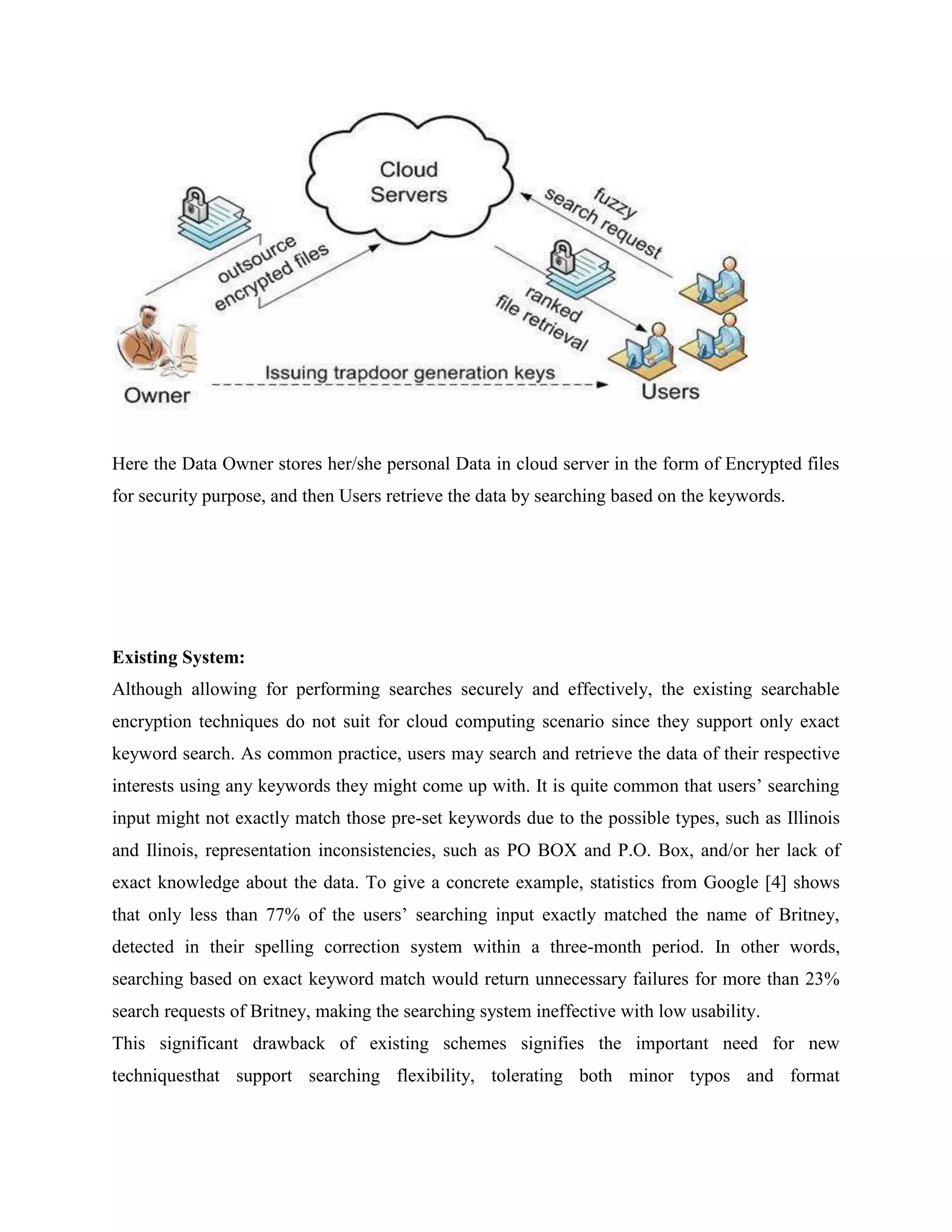 Here the Data Owner stores her/she personal Data in cloud server in the form of Encrypted files 
for security purpose, and then Users retrieve the data by searching based on the keywords. 
Existing System: 
Although allowing for performing searches securely and effectively, the existing searchable 
encryption techniques do not suit for cloud computing scenario since they support only exact 
keyword search. As common practice, users may search and retrieve the data of their respective 
interests using any keywords they might come up with. It is quite common that users’ searching 
input might not exactly match those pre-set keywords due to the possible types, such as Illinois 
and Ilinois, representation inconsistencies, such as PO BOX and P.O. Box, and/or her lack of 
exact knowledge about the data. To give a concrete example, statistics from Google [4] shows 
that only less than 77% of the users’ searching input exactly matched the name of Britney, 
detected in their spelling correction system within a three-month period. In other words, 
searching based on exact keyword match would return unnecessary failures for more than 23% 
search requests of Britney, making the searching system ineffective with low usability. 
This significant drawback of existing schemes signifies the important need for new 
techniquesthat support searching flexibility, tolerating both minor typos and format 
 