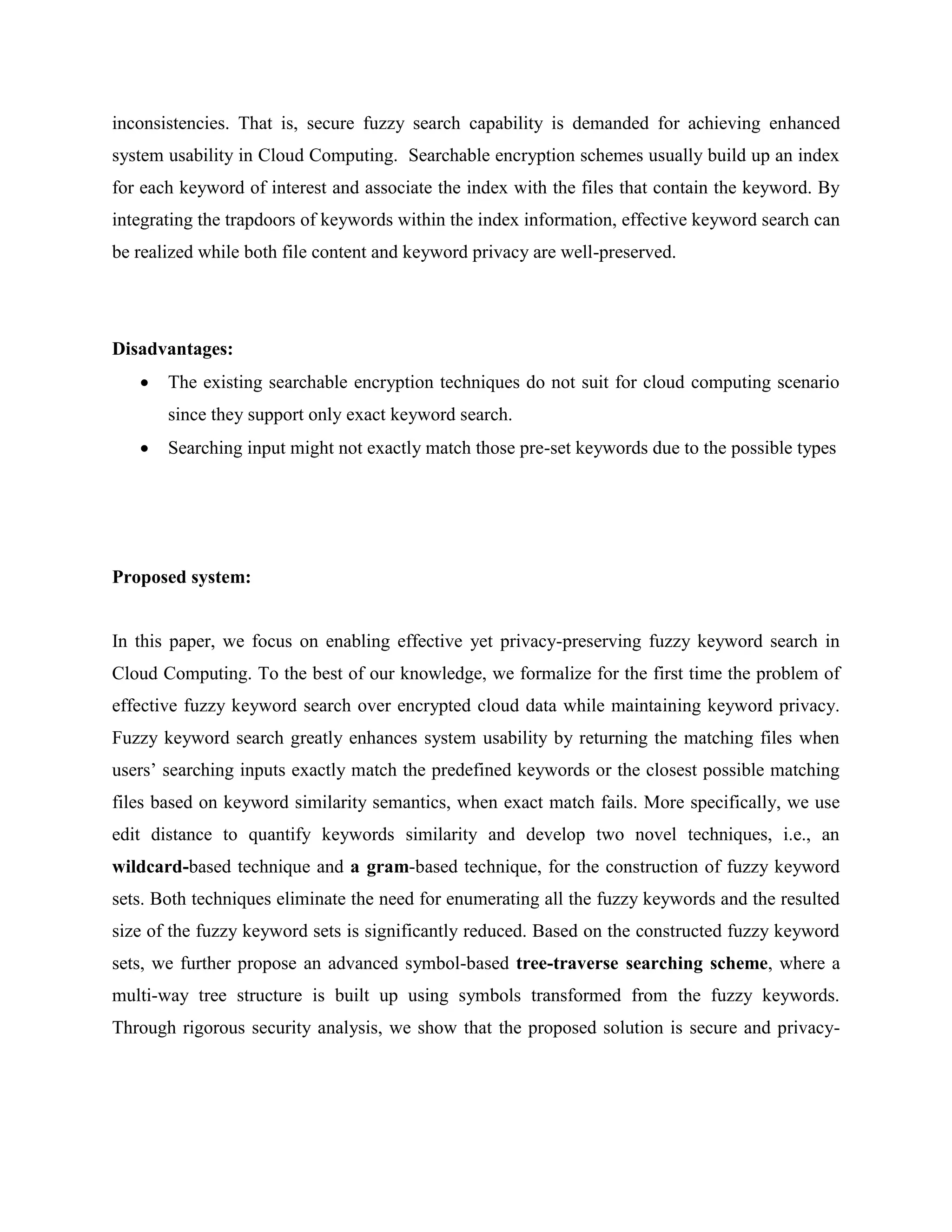 inconsistencies. That is, secure fuzzy search capability is demanded for achieving enhanced 
system usability in Cloud Computing. Searchable encryption schemes usually build up an index 
for each keyword of interest and associate the index with the files that contain the keyword. By 
integrating the trapdoors of keywords within the index information, effective keyword search can 
be realized while both file content and keyword privacy are well-preserved. 
Disadvantages: 
 The existing searchable encryption techniques do not suit for cloud computing scenario 
since they support only exact keyword search. 
 Searching input might not exactly match those pre-set keywords due to the possible types 
Proposed system: 
In this paper, we focus on enabling effective yet privacy-preserving fuzzy keyword search in 
Cloud Computing. To the best of our knowledge, we formalize for the first time the problem of 
effective fuzzy keyword search over encrypted cloud data while maintaining keyword privacy. 
Fuzzy keyword search greatly enhances system usability by returning the matching files when 
users’ searching inputs exactly match the predefined keywords or the closest possible matching 
files based on keyword similarity semantics, when exact match fails. More specifically, we use 
edit distance to quantify keywords similarity and develop two novel techniques, i.e., an 
wildcard-based technique and a gram-based technique, for the construction of fuzzy keyword 
sets. Both techniques eliminate the need for enumerating all the fuzzy keywords and the resulted 
size of the fuzzy keyword sets is significantly reduced. Based on the constructed fuzzy keyword 
sets, we further propose an advanced symbol-based tree-traverse searching scheme, where a 
multi-way tree structure is built up using symbols transformed from the fuzzy keywords. 
Through rigorous security analysis, we show that the proposed solution is secure and privacy- 
 