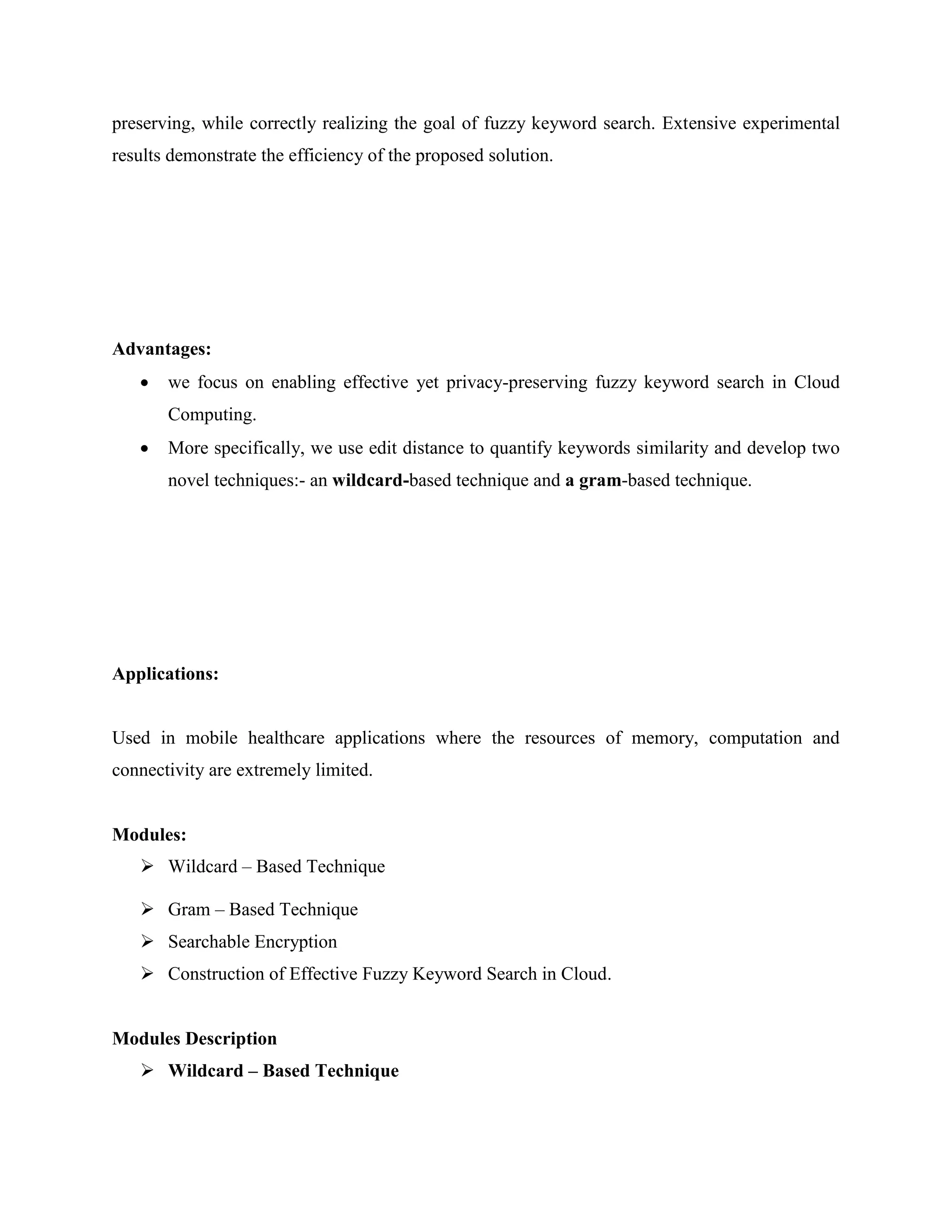 preserving, while correctly realizing the goal of fuzzy keyword search. Extensive experimental 
results demonstrate the efficiency of the proposed solution. 
Advantages: 
 we focus on enabling effective yet privacy-preserving fuzzy keyword search in Cloud 
Computing. 
 More specifically, we use edit distance to quantify keywords similarity and develop two 
novel techniques:- an wildcard-based technique and a gram-based technique. 
Applications: 
Used in mobile healthcare applications where the resources of memory, computation and 
connectivity are extremely limited. 
Modules: 
 Wildcard – Based Technique 
 Gram – Based Technique 
 Searchable Encryption 
 Construction of Effective Fuzzy Keyword Search in Cloud. 
Modules Description 
 Wildcard – Based Technique 
 