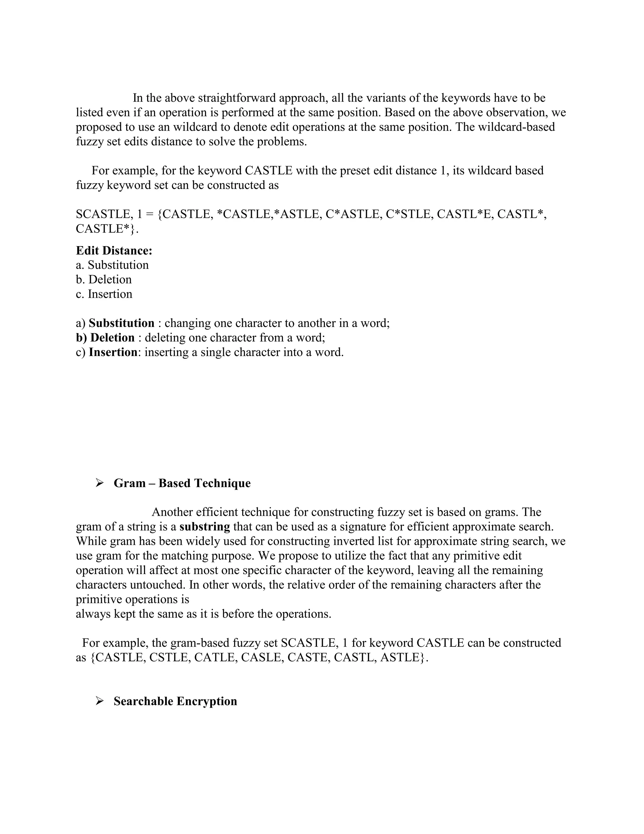 In the above straightforward approach, all the variants of the keywords have to be 
listed even if an operation is performed at the same position. Based on the above observation, we 
proposed to use an wildcard to denote edit operations at the same position. The wildcard-based 
fuzzy set edits distance to solve the problems. 
For example, for the keyword CASTLE with the preset edit distance 1, its wildcard based 
fuzzy keyword set can be constructed as 
SCASTLE, 1 = {CASTLE, *CASTLE,*ASTLE, C*ASTLE, C*STLE, CASTL*E, CASTL*, 
CASTLE*}. 
Edit Distance: 
a. Substitution 
b. Deletion 
c. Insertion 
a) Substitution : changing one character to another in a word; 
b) Deletion : deleting one character from a word; 
c) Insertion: inserting a single character into a word. 
 Gram – Based Technique 
Another efficient technique for constructing fuzzy set is based on grams. The 
gram of a string is a substring that can be used as a signature for efficient approximate search. 
While gram has been widely used for constructing inverted list for approximate string search, we 
use gram for the matching purpose. We propose to utilize the fact that any primitive edit 
operation will affect at most one specific character of the keyword, leaving all the remaining 
characters untouched. In other words, the relative order of the remaining characters after the 
primitive operations is 
always kept the same as it is before the operations. 
For example, the gram-based fuzzy set SCASTLE, 1 for keyword CASTLE can be constructed 
as {CASTLE, CSTLE, CATLE, CASLE, CASTE, CASTL, ASTLE}. 
 Searchable Encryption 
 