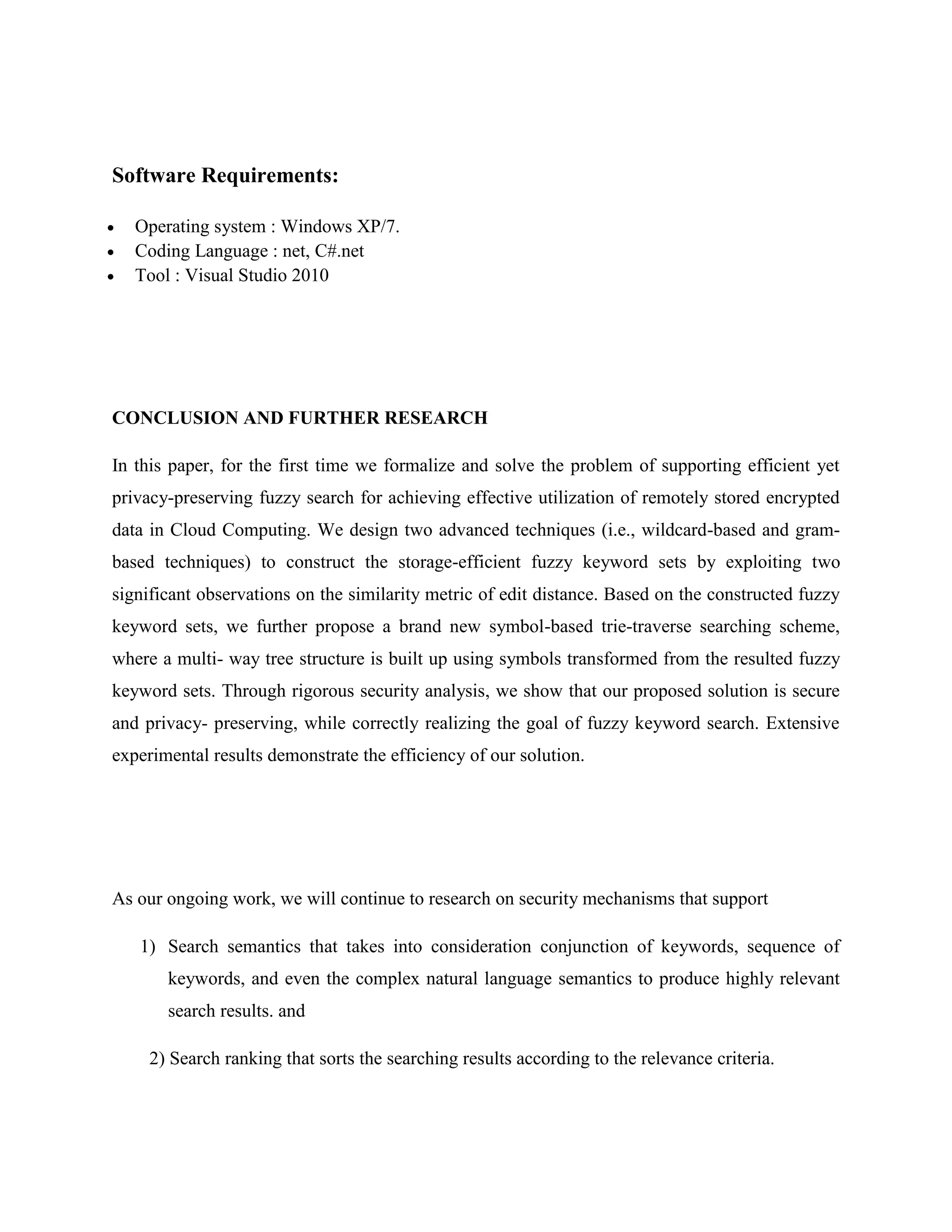Software Requirements: 
 Operating system : Windows XP/7. 
 Coding Language : net, C#.net 
 Tool : Visual Studio 2010 
CONCLUSION AND FURTHER RESEARCH 
In this paper, for the first time we formalize and solve the problem of supporting efficient yet 
privacy-preserving fuzzy search for achieving effective utilization of remotely stored encrypted 
data in Cloud Computing. We design two advanced techniques (i.e., wildcard-based and gram-based 
techniques) to construct the storage-efficient fuzzy keyword sets by exploiting two 
significant observations on the similarity metric of edit distance. Based on the constructed fuzzy 
keyword sets, we further propose a brand new symbol-based trie-traverse searching scheme, 
where a multi- way tree structure is built up using symbols transformed from the resulted fuzzy 
keyword sets. Through rigorous security analysis, we show that our proposed solution is secure 
and privacy- preserving, while correctly realizing the goal of fuzzy keyword search. Extensive 
experimental results demonstrate the efficiency of our solution. 
As our ongoing work, we will continue to research on security mechanisms that support 
1) Search semantics that takes into consideration conjunction of keywords, sequence of 
keywords, and even the complex natural language semantics to produce highly relevant 
search results. and 
2) Search ranking that sorts the searching results according to the relevance criteria. 
 