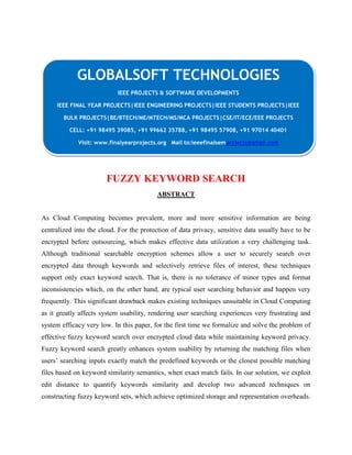 GLOBALSOFT TECHNOLOGIES 
IEEE PROJECTS & SOFTWARE DEVELOPMENTS 
IEEE FINAL YEAR PROJECTS|IEEE ENGINEERING PROJECTS|IEEE STUDENTS PROJECTS|IEEE 
BULK PROJECTS|BE/BTECH/ME/MTECH/MS/MCA PROJECTS|CSE/IT/ECE/EEE PROJECTS 
CELL: +91 98495 39085, +91 99662 35788, +91 98495 57908, +91 97014 40401 
Visit: www.finalyearprojects.org Mail to:ieeefinalsemprojects@gmail.com 
FUZZY KEYWORD SEARCH 
ABSTRACT 
As Cloud Computing becomes prevalent, more and more sensitive information are being 
centralized into the cloud. For the protection of data privacy, sensitive data usually have to be 
encrypted before outsourcing, which makes effective data utilization a very challenging task. 
Although traditional searchable encryption schemes allow a user to securely search over 
encrypted data through keywords and selectively retrieve files of interest, these techniques 
support only exact keyword search. That is, there is no tolerance of minor types and format 
inconsistencies which, on the other hand, are typical user searching behavior and happen very 
frequently. This significant drawback makes existing techniques unsuitable in Cloud Computing 
as it greatly affects system usability, rendering user searching experiences very frustrating and 
system efficacy very low. In this paper, for the first time we formalize and solve the problem of 
effective fuzzy keyword search over encrypted cloud data while maintaining keyword privacy. 
Fuzzy keyword search greatly enhances system usability by returning the matching files when 
users’ searching inputs exactly match the predefined keywords or the closest possible matching 
files based on keyword similarity semantics, when exact match fails. In our solution, we exploit 
edit distance to quantify keywords similarity and develop two advanced techniques on 
constructing fuzzy keyword sets, which achieve optimized storage and representation overheads. 
 