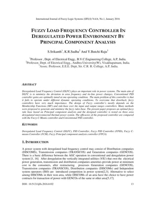 International Journal of Fuzzy Logic Systems (IJFLS) Vol.6, No.1, January 2016
DOI : 10.5121/ijfls.2016.6102 13
FUZZY LOAD FREQUENCY CONTROLLER IN
DEREGULATED POWER ENVIRONMENT BY
PRINCIPAL COMPONENT ANALYSIS
S.Srikanth1
, K.R.Sudha2
And Y.Butchi Raju3
1
Professor , Dept. of Electrical Engg., B.V.C.Engineering College, A.P, India.
2
Professor, Dept. of Electrical Engg., Andhra University(W), Visakhapatnam, India.
3
Assoc. Professor, E.E.E. Dept, Sir. C.R. R. College, A.P, India.
ABSTRACT
Deregulated Load Frequency Control (DLFC) plays an important role in power systems. The main aim of
DLFC is to minimize the deviation in area frequency and tie-line power changes. Conventional PID
controller gains are optimally tuned at one operating condition. The main problem of this controller is that
it fails to operate under different dynamic operating conditions. To overcome that drawback, fuzzy
controllers have very much importance. The design of Fuzzy controller’s mostly depends on the
Membership Functions (MF) and rule-base over the input and output ranges controllers. Many methods
were proposed to generate and minimize the fuzzy rules-base. The present paper proposes an optimal fuzzy
rule base based on Principal component analysis and the designed controller is tested on three area
deregulated interconnected thermal power system. The efficacies of the proposed controller are compared
with the Fuzzy C-Means controller and Conventional PID controller.
KEYWORDS
Deregulated Load Frequency Control (DLFC), PID Controller, Fuzzy PID Controller (FPID), Fuzzy C-
means Controller (FCM), Fuzzy Principal component analysis controller (FPCA)
1. INTRODUCTION
A power system with deregulated load frequency control may consist of Distribution companies
(DISCOMS), Transmission companies (TRANSCOS) and Generation companies (GENCOS).
There is a basic difference between the AGC operation in conventional and deregulation power
system [1, 16]. After deregulation the vertically integrated utilities (VIU) that own the electrical
power generation, transmission and distribution companies amenities provide power at minimum
cost to the consumers, after restructuring processes Generation companies (GENCOS),
Transmission companies (TRANSCOS), Distribution companies (DISCOMs) and Independent
system operators (ISO) are introduced competition in power system[2,3]. Alternative to select
among DISCOMs in their won area, while DISCOMs of an area have the choice to have power
contracts for transaction of power with GENCOs of the same or other area[5,17].
 