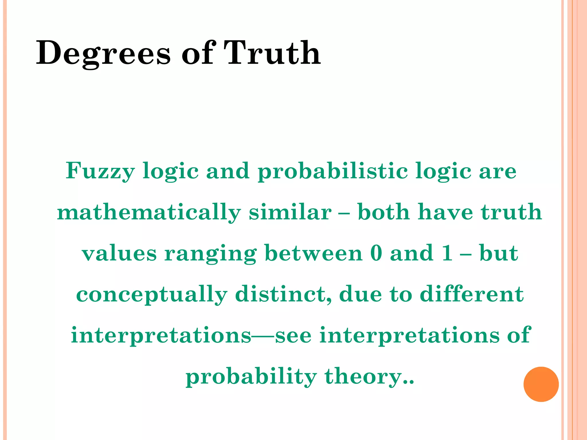 Degrees of Truth Fuzzy logic and probabilistic logic are mathematically similar – both have truth values ranging between 0 and 1 – but conceptually distinct, due to different interpretations—see interpretations of probability theory.. 