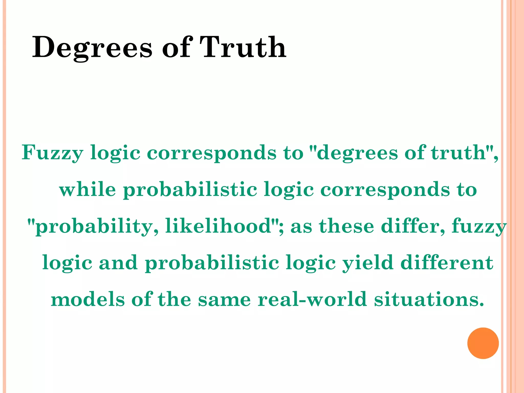 Degrees of Truth Fuzzy logic corresponds to &quot;degrees of truth&quot;, while probabilistic logic corresponds to &quot;probability, likelihood&quot;; as these differ, fuzzy logic and probabilistic logic yield different models of the same real-world situations. 
