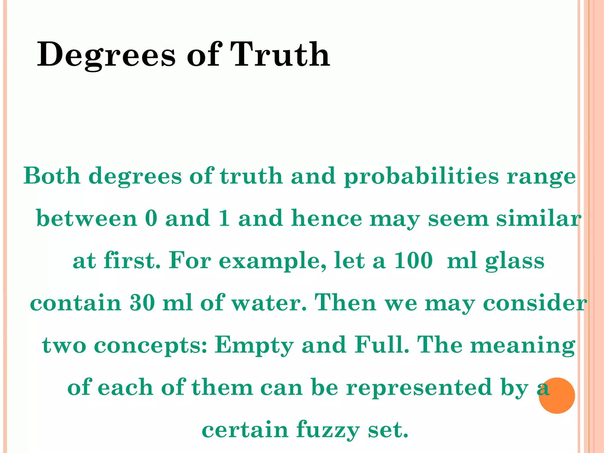 Degrees of Truth Both degrees of truth and probabilities range between 0 and 1 and hence may seem similar at first. For example, let a 100  ml glass contain 30 ml of water. Then we may consider two concepts: Empty and Full. The meaning of each of them can be represented by a certain fuzzy set.  