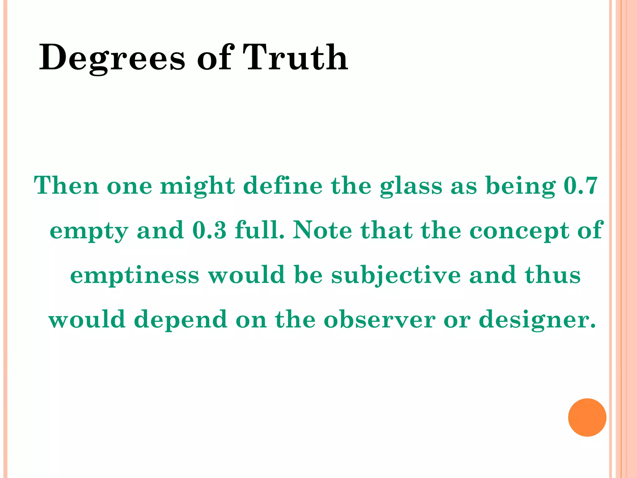 Degrees of Truth Then one might define the glass as being 0.7 empty and 0.3 full. Note that the concept of emptiness would be subjective and thus would depend on the observer or designer.  
