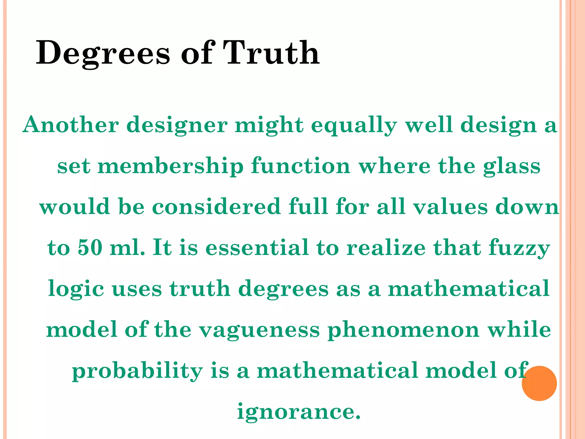 Degrees of Truth Another designer might equally well design a set membership function where the glass would be considered full for all values down to 50 ml. It is essential to realize that fuzzy logic uses truth degrees as a mathematical model of the vagueness phenomenon while probability is a mathematical model of ignorance. 