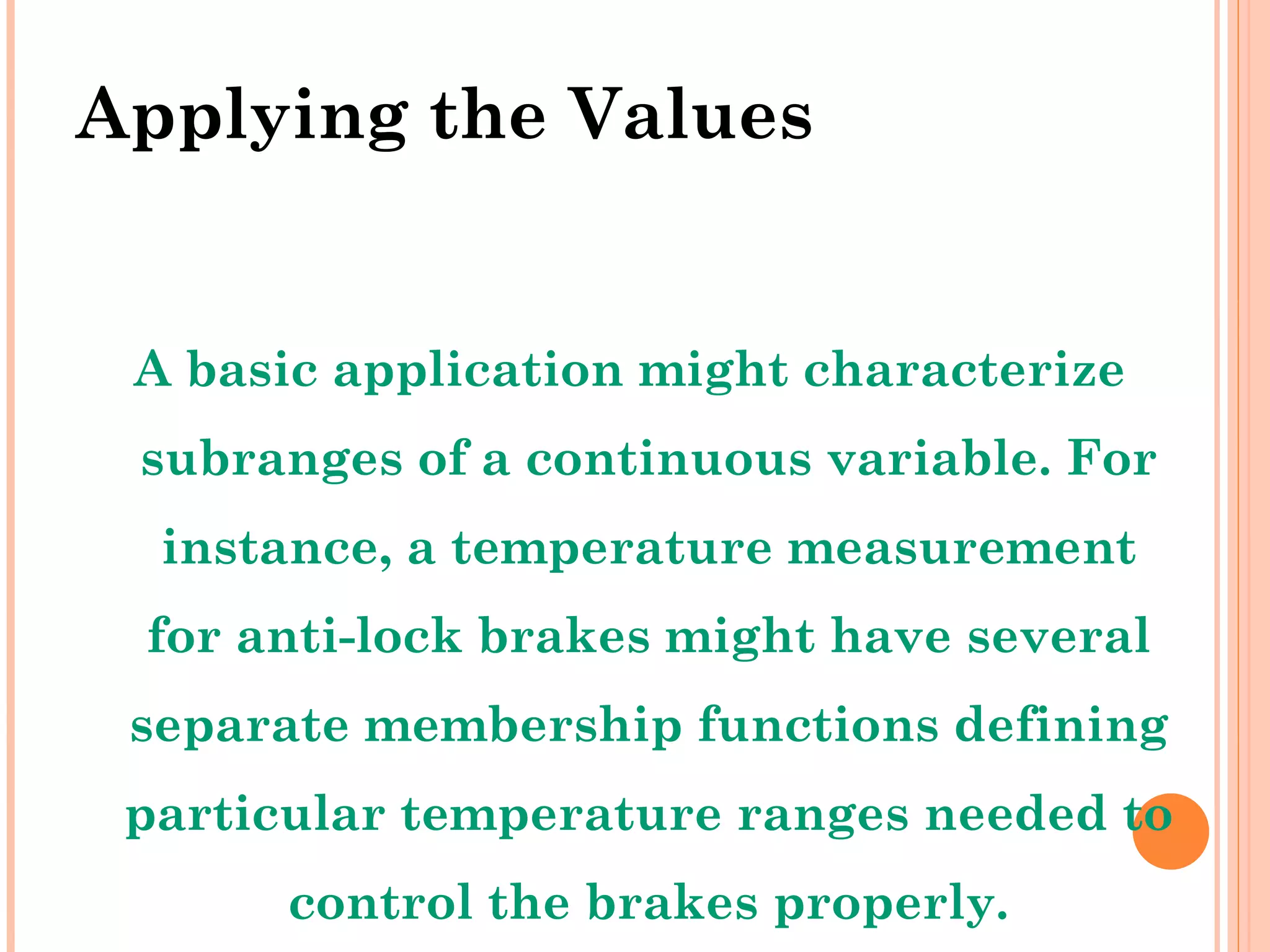 Applying the Values A basic application might characterize subranges of a continuous variable. For instance, a temperature measurement for anti-lock brakes might have several separate membership functions defining particular temperature ranges needed to control the brakes properly. 