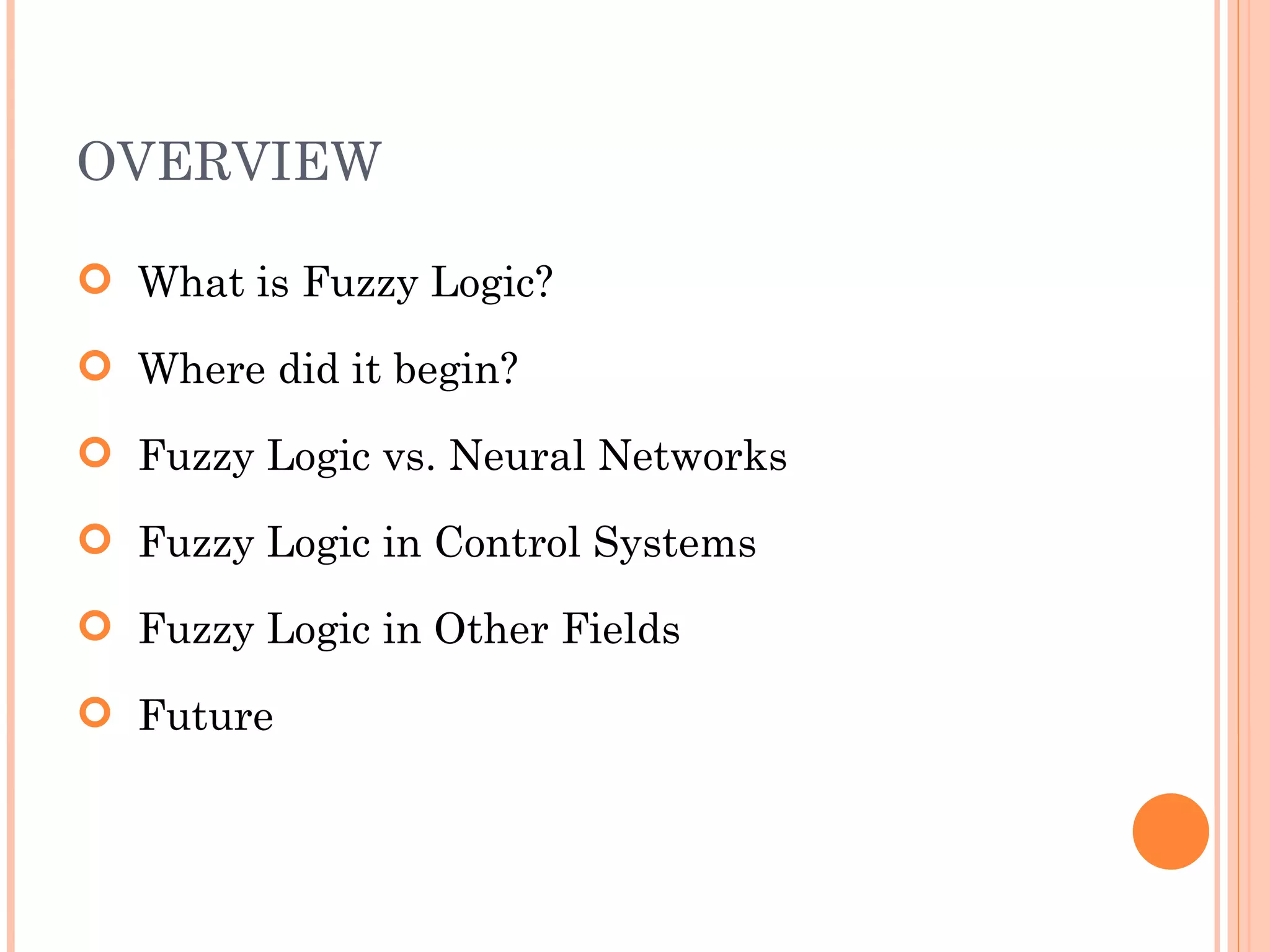 OVERVIEW What is Fuzzy Logic? Where did it begin? Fuzzy Logic vs. Neural Networks Fuzzy Logic in Control Systems Fuzzy Logic in Other Fields Future  