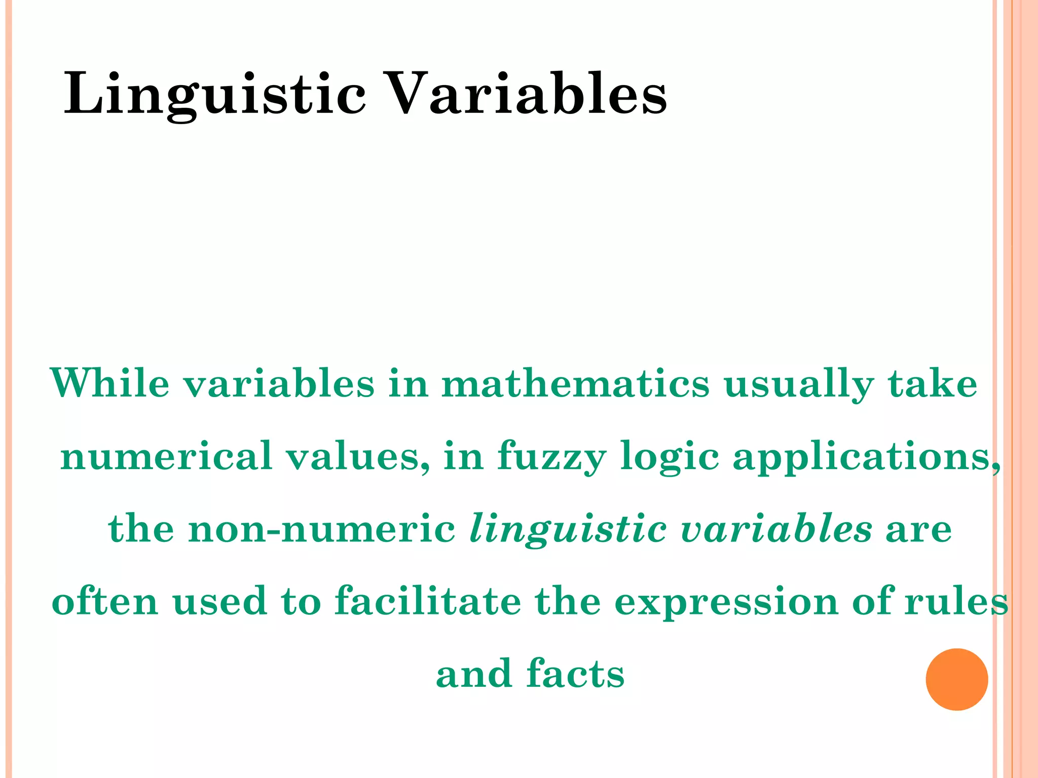 Linguistic Variables While variables in mathematics usually take numerical values, in fuzzy logic applications, the non-numeric  linguistic variables  are often used to facilitate the expression of rules and facts 