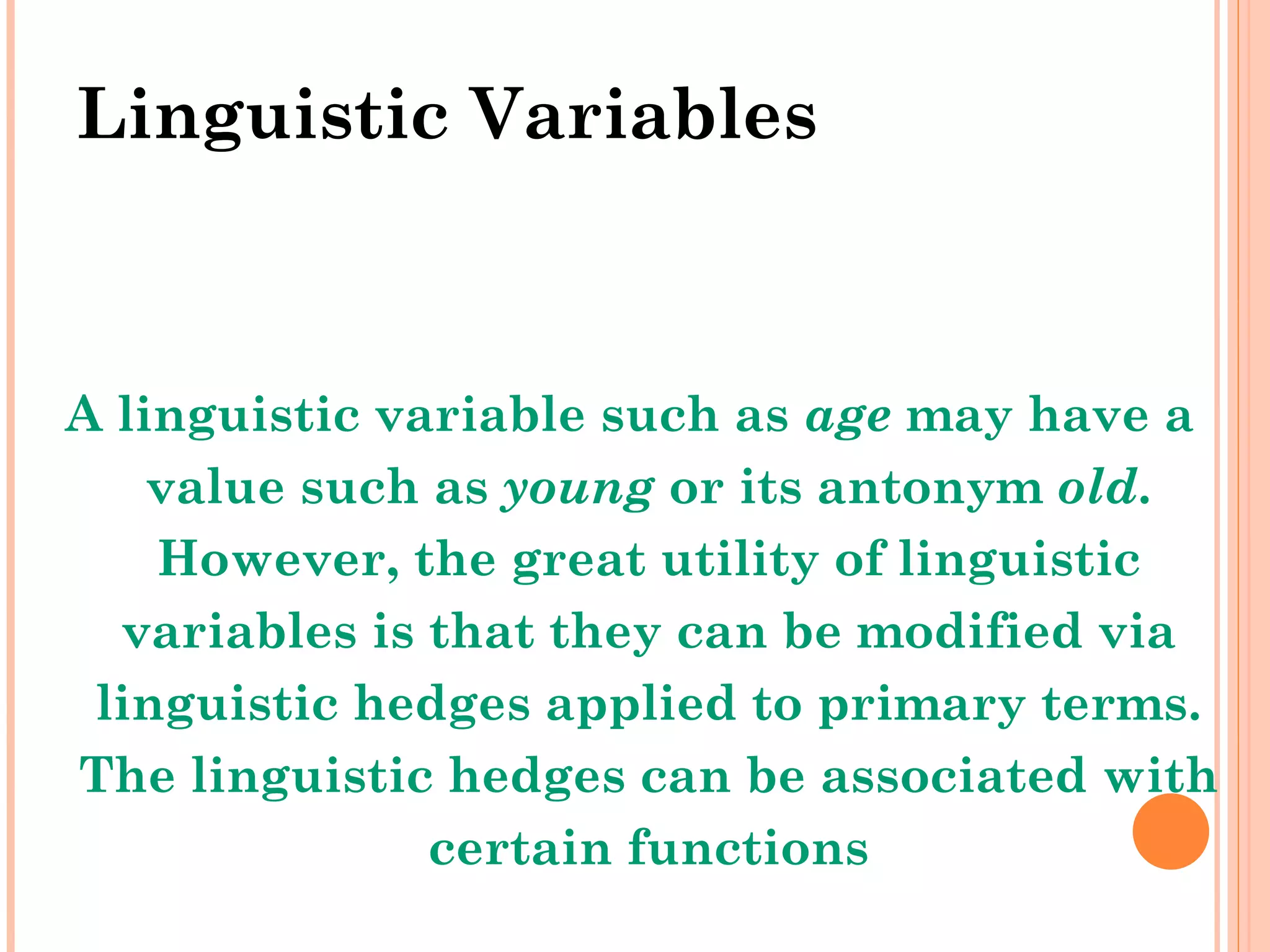 Linguistic Variables A linguistic variable such as  age  may have a value such as  young  or its antonym  old . However, the great utility of linguistic variables is that they can be modified via linguistic hedges applied to primary terms. The linguistic hedges can be associated with certain functions 