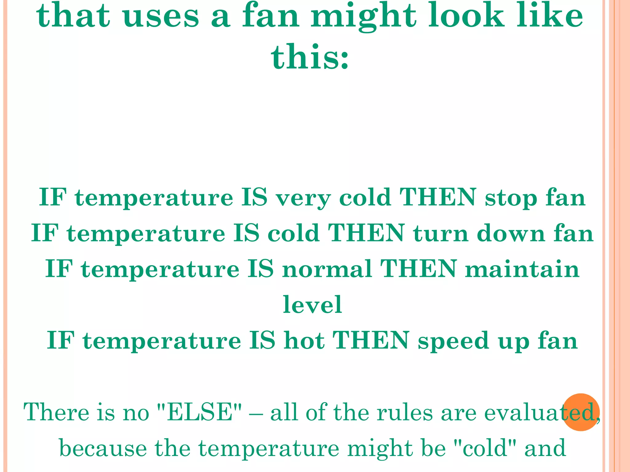A simple temperature regulator that uses a fan might look like this: IF temperature IS very cold THEN stop fan IF temperature IS cold THEN turn down fan IF temperature IS normal THEN maintain level IF temperature IS hot THEN speed up fan There is no &quot;ELSE&quot; – all of the rules are evaluated, because the temperature might be &quot;cold&quot; and &quot;normal&quot; at the same time to different degrees. 