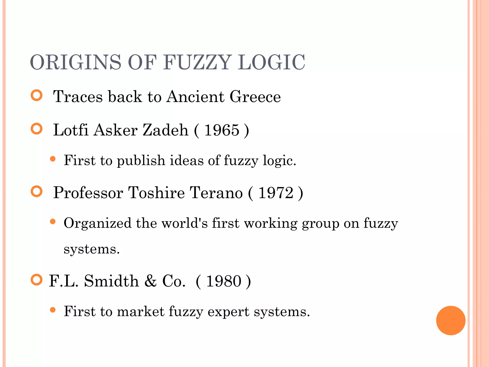 ORIGINS OF FUZZY LOGIC Traces back to Ancient Greece Lotfi Asker Zadeh ( 1965 ) First to publish ideas of fuzzy logic. Professor Toshire Terano ( 1972 ) Organized the world's first working group on fuzzy systems. F.L. Smidth & Co.  ( 1980 ) First to market fuzzy expert systems. 