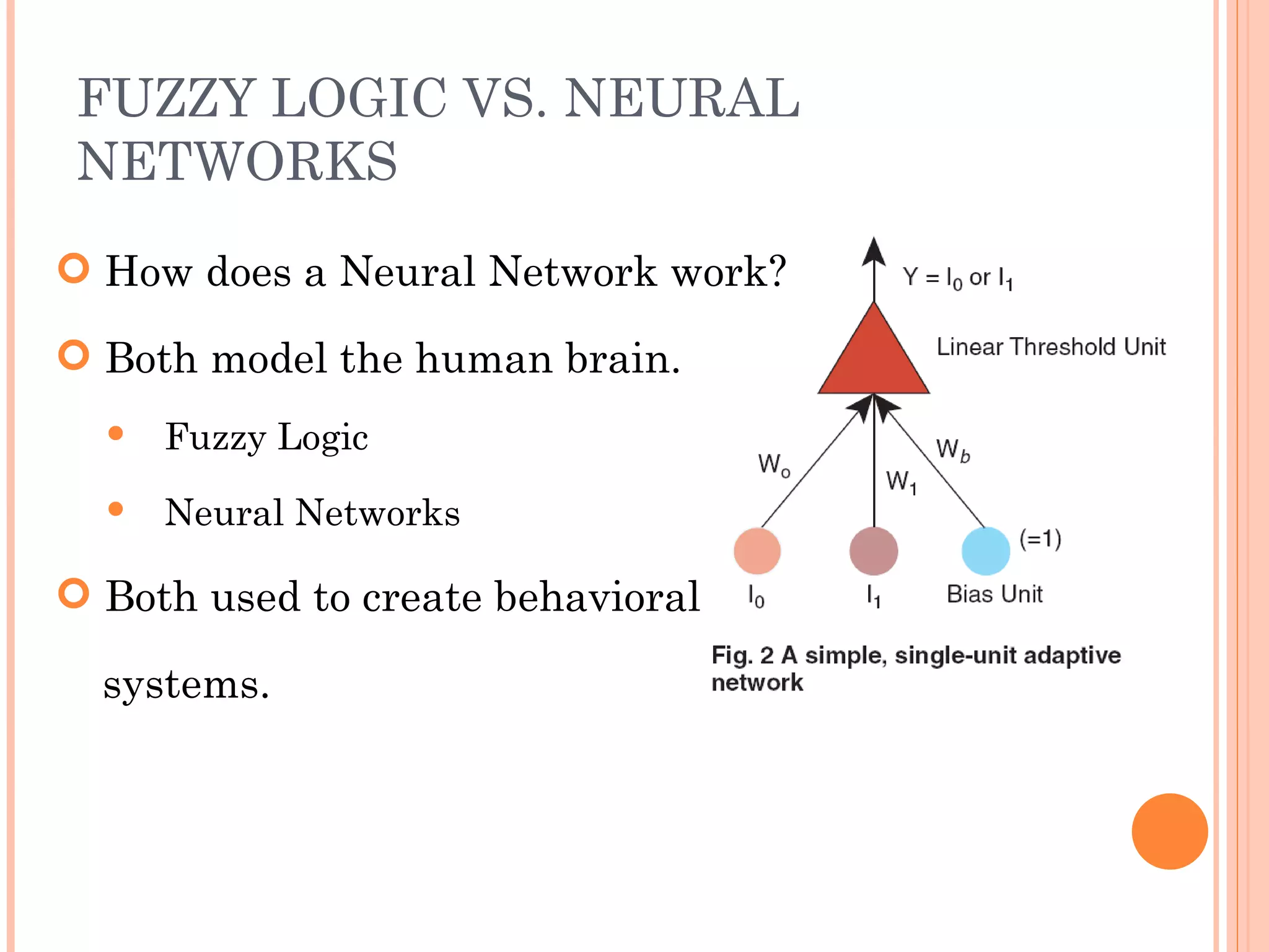 FUZZY LOGIC VS. NEURAL NETWORKS How does a Neural Network work? Both model the human brain. Fuzzy Logic Neural Networks Both used to create behavioral systems. 