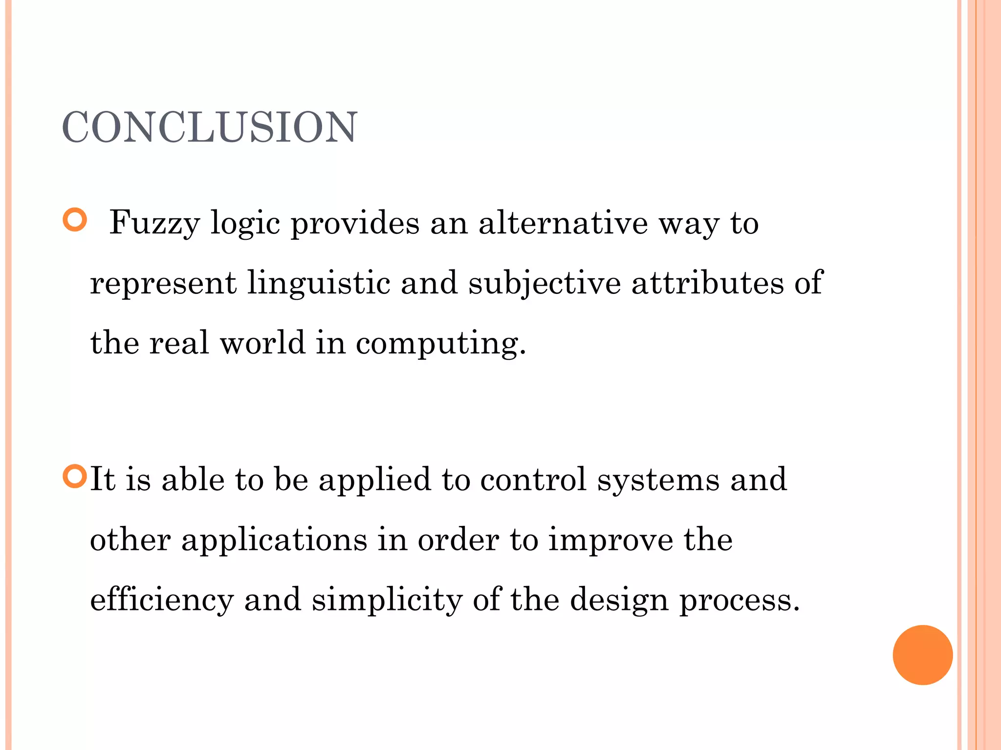 CONCLUSION Fuzzy logic provides an alternative way to represent linguistic and subjective attributes of the real world in computing. It is able to be applied to control systems and other applications in order to improve the efficiency and simplicity of the design process. 