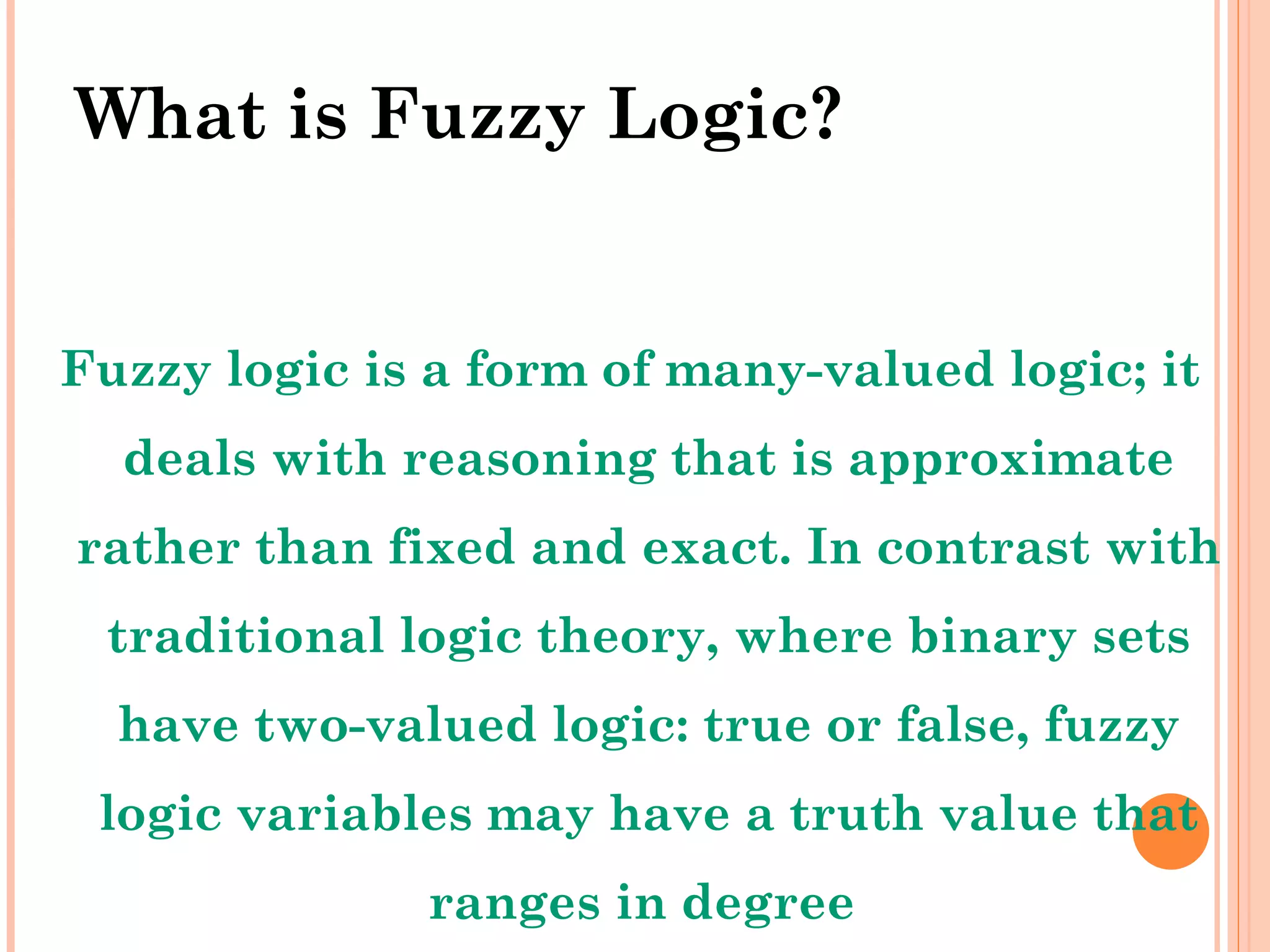 What is Fuzzy Logic? Fuzzy logic is a form of many-valued logic; it deals with reasoning that is approximate rather than fixed and exact. In contrast with traditional logic theory, where binary sets have two-valued logic: true or false, fuzzy logic variables may have a truth value that ranges in degree  between 0 and 1 