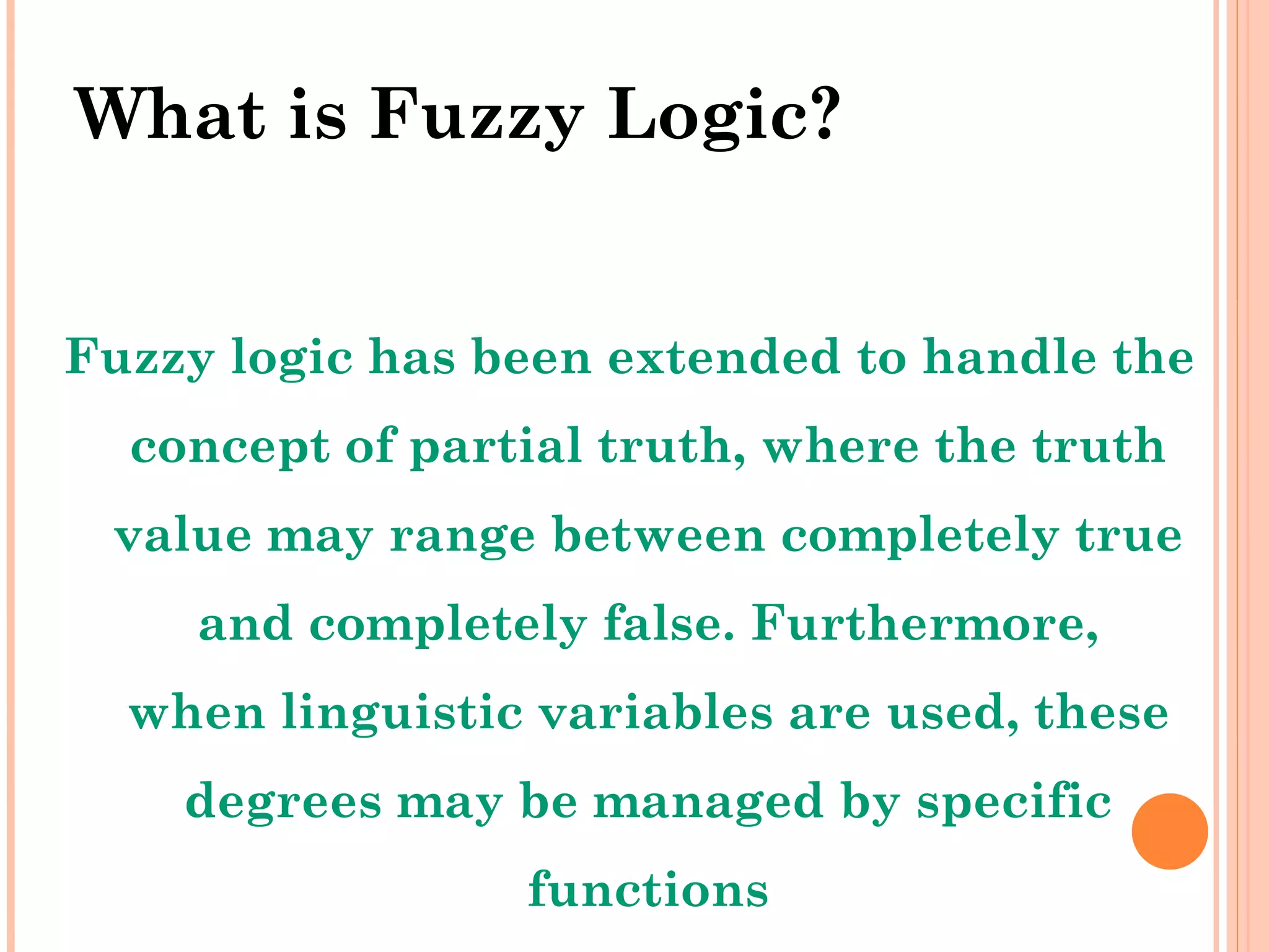 What is Fuzzy Logic? Fuzzy logic has been extended to handle the concept of partial truth, where the truth value may range between completely true and completely false. Furthermore, when linguistic variables are used, these degrees may be managed by specific functions 