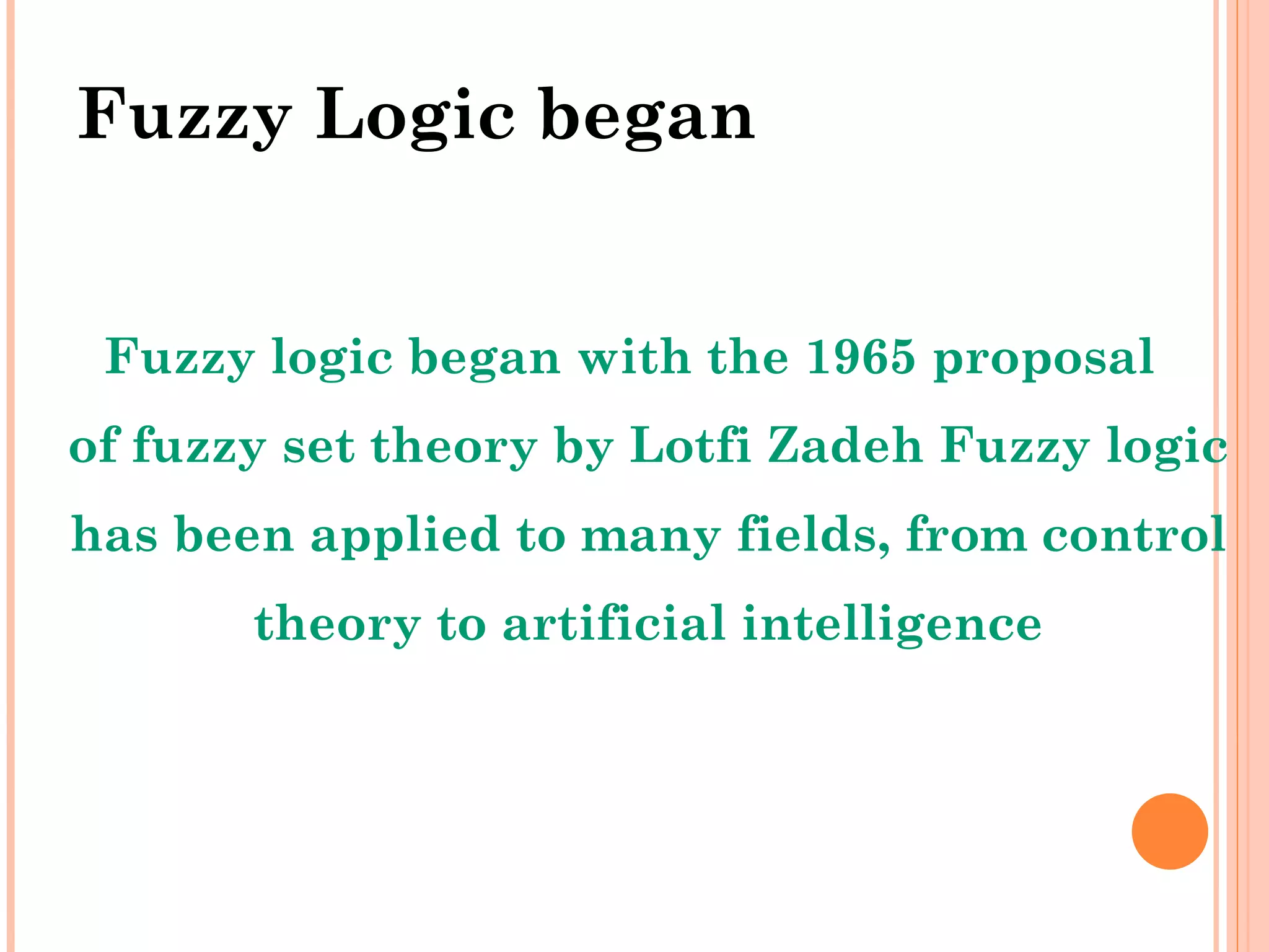 Fuzzy Logic began Fuzzy logic began with the 1965 proposal of fuzzy set theory by Lotfi Zadeh Fuzzy logic has been applied to many fields, from control theory to artificial intelligence 