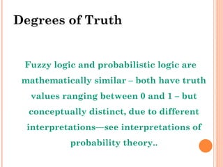Degrees of Truth Fuzzy logic and probabilistic logic are mathematically similar – both have truth values ranging between 0 and 1 – but conceptually distinct, due to different interpretations—see interpretations of probability theory.. 