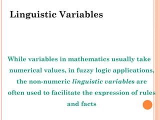 Linguistic Variables While variables in mathematics usually take numerical values, in fuzzy logic applications, the non-numeric  linguistic variables  are often used to facilitate the expression of rules and facts 