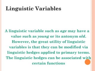 Linguistic Variables A linguistic variable such as  age  may have a value such as  young  or its antonym  old . However, the great utility of linguistic variables is that they can be modified via linguistic hedges applied to primary terms. The linguistic hedges can be associated with certain functions 