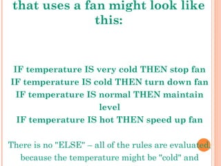 A simple temperature regulator that uses a fan might look like this: IF temperature IS very cold THEN stop fan IF temperature IS cold THEN turn down fan IF temperature IS normal THEN maintain level IF temperature IS hot THEN speed up fan There is no "ELSE" – all of the rules are evaluated, because the temperature might be "cold" and "normal" at the same time to different degrees. 