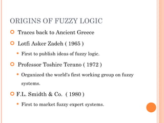 ORIGINS OF FUZZY LOGIC Traces back to Ancient Greece Lotfi Asker Zadeh ( 1965 ) First to publish ideas of fuzzy logic. Professor Toshire Terano ( 1972 ) Organized the world's first working group on fuzzy systems. F.L. Smidth & Co.  ( 1980 ) First to market fuzzy expert systems. 
