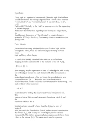 fuzzy logic:

Fuzzy logic is a superset of conventional (Boolean) logic that has been
extended to handle the concept of partial truth -- truth values between
"completely true" and "completely false". It was introduced by Dr.
Lotfi
Zadeh of UC/Berkeley in the 1960's as a means to model the uncertainty
of natural language.
Zadeh says that rather than regarding fuzzy theory as a single theory,
we
should regard the process of ``fuzzification'' as a methodology to
generalize ANY specific theory from a crisp (discrete) to a continuous
(fuzzy) form.

Fuzzy Subsets:

Just as there is a strong relationship between Boolean logic and the
concept of a subset, there is a similar strong relationship between
fuzzy
logic and fuzzy subset theory.

In classical set theory, a subset U of a set S can be defined as a
mapping from the elements of S to the elements of the set {0, 1},

  U: S --> {0, 1}

This mapping may be represented as a set of ordered pairs, with exactly
one ordered pair present for each element of S. The first element of
the
ordered pair is an element of the set S, and the second element is an
element of the set {0, 1}. The value zero is used to represent
non-membership, and the value one is used to represent membership. The
truth or falsity of the statement

  x is in U

is determined by finding the ordered pair whose first element is x.
The
statement is true if the second element of the ordered pair is 1, and
the
statement is false if it is 0.

Similarly, a fuzzy subset F of a set S can be defined as a set of
ordered
pairs, each with the first element from S, and the second element from
the interval [0,1], with exactly one ordered pair present for each
element of S. This defines a mapping between elements of the set S and
values in the interval [0,1]. The value zero is used to represent
 