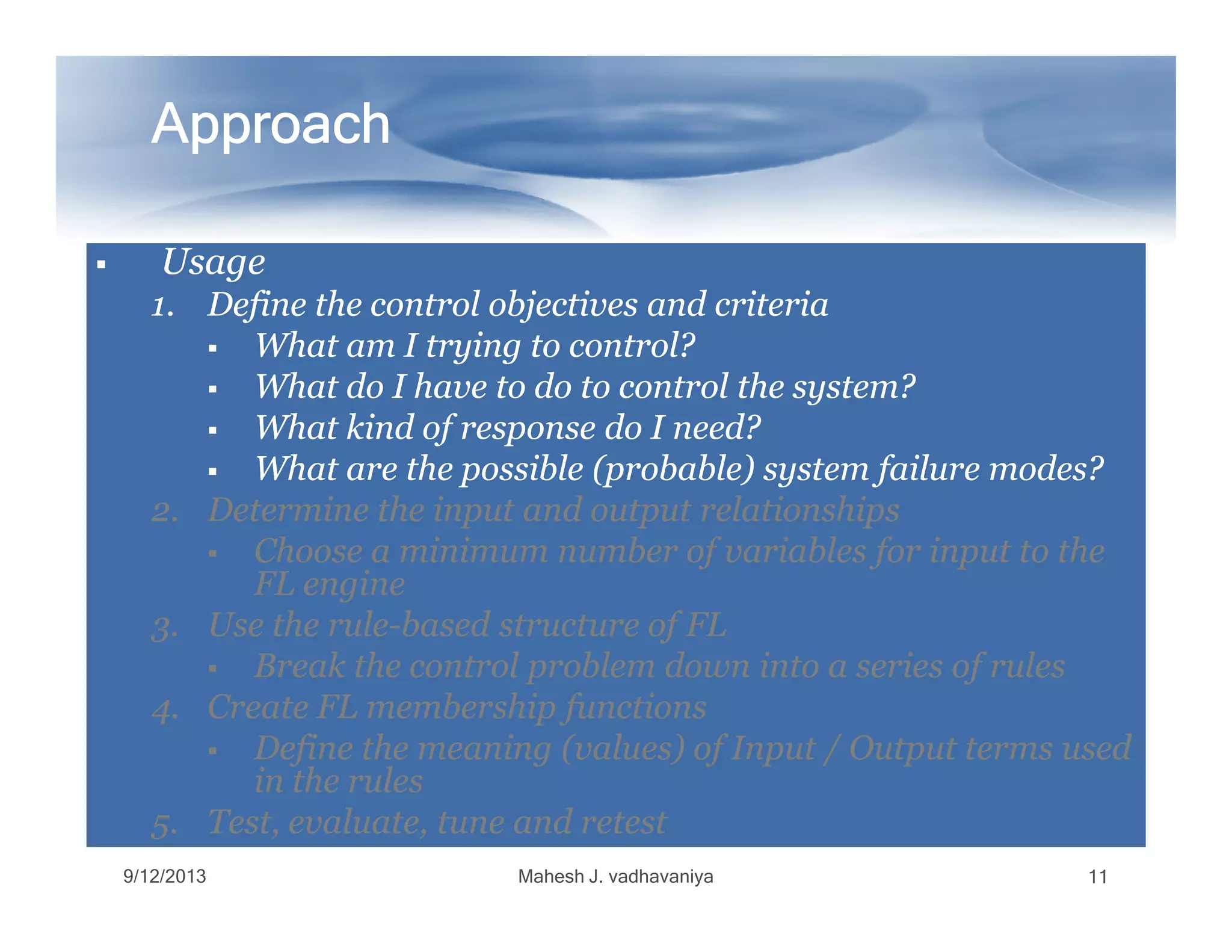ApproachApproachApproachApproachApproachApproachApproachApproach
UsageUsageUsageUsage
1.1. Define the control objectives and criteriaDefine the control objectives and criteria
What am I trying to control?What am I trying to control?
What do I have to do to control the system?What do I have to do to control the system?
What kind of response do I need?What kind of response do I need?
What are the possible (probable) system failure modes?What are the possible (probable) system failure modes?What are the possible (probable) system failure modes?What are the possible (probable) system failure modes?
2.2. Determine the input and output relationshipsDetermine the input and output relationships
Choose a minimum number of variables for input to theChoose a minimum number of variables for input to the
FL engineFL engine
3.3. Use the ruleUse the rule--based structure of FLbased structure of FL
Break the control problem down into a series of rulesBreak the control problem down into a series of rules
4.4. Create FL membership functionsCreate FL membership functions
Define the meaning (values) of Input / Output terms usedDefine the meaning (values) of Input / Output terms used
in the rulesin the rules
5.5. Test, evaluate, tune and retestTest, evaluate, tune and retest
9/12/2013 Mahesh J. vadhavaniya 11
 