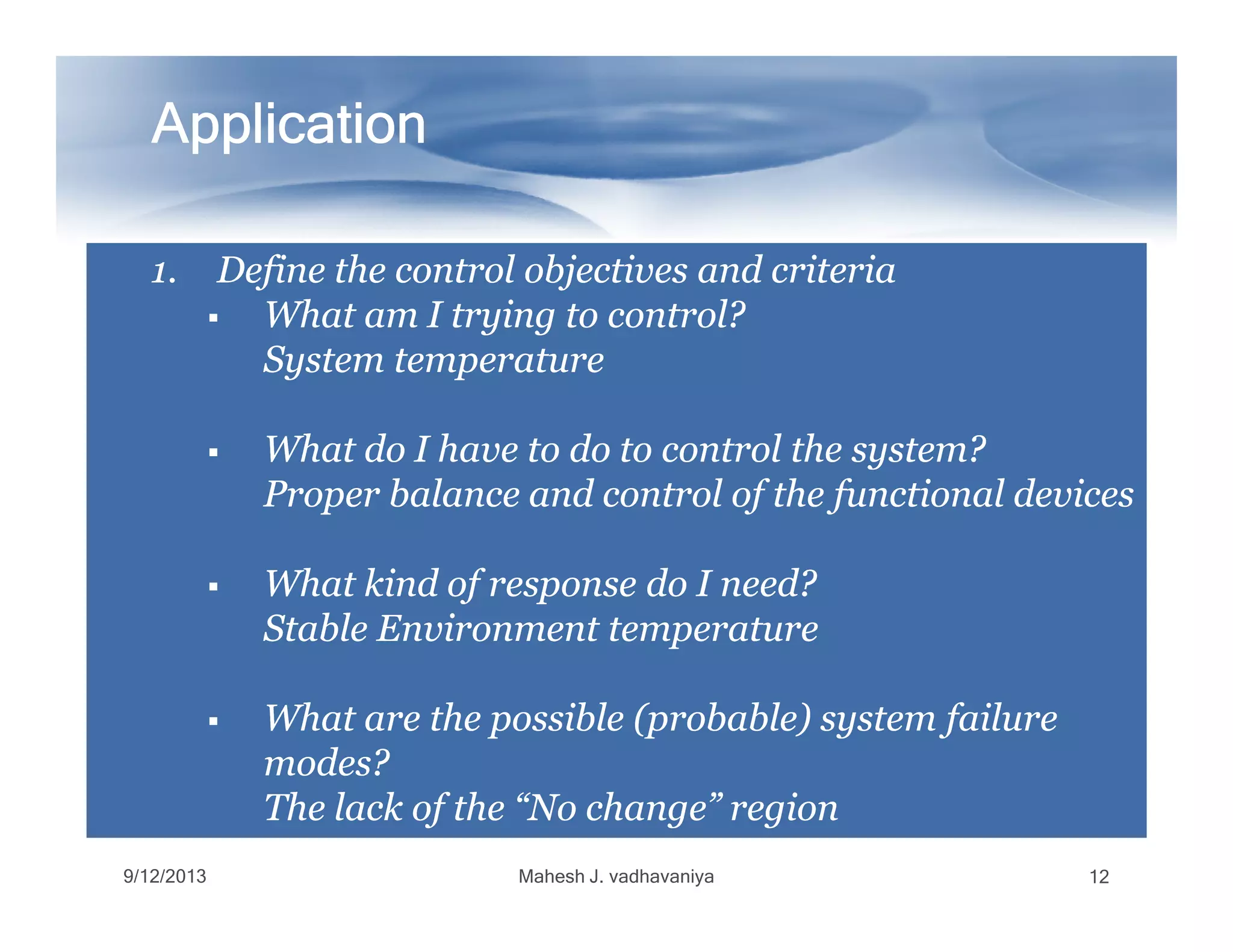 1.1. Define the control objectives and criteriaDefine the control objectives and criteria
What am I trying to control?What am I trying to control?
System temperatureSystem temperature
What do I have to do to control the system?What do I have to do to control the system?
Proper balance and control of the functional devicesProper balance and control of the functional devices
ApplicationApplicationApplicationApplicationApplicationApplicationApplicationApplication
Proper balance and control of the functional devicesProper balance and control of the functional devices
What kind of response do I need?What kind of response do I need?
Stable Environment temperatureStable Environment temperature
What are the possible (probable) system failureWhat are the possible (probable) system failure
modes?modes?
The lack of the “No change” regionThe lack of the “No change” region
9/12/2013 Mahesh J. vadhavaniya 12
 