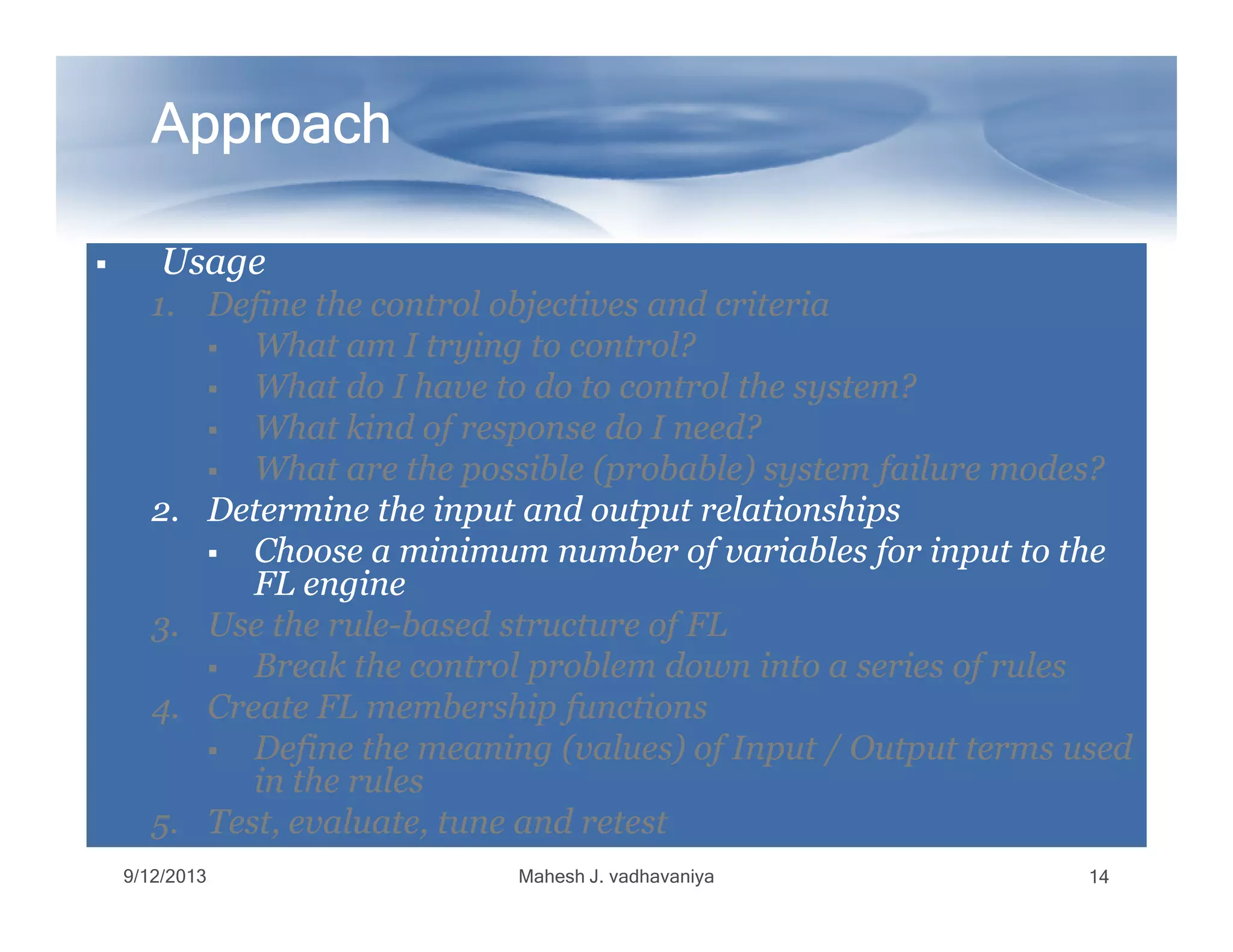 ApproachApproachApproachApproachApproachApproachApproachApproach
UsageUsageUsageUsage
1.1. Define the control objectives and criteriaDefine the control objectives and criteria
What am I trying to control?What am I trying to control?
What do I have to do to control the system?What do I have to do to control the system?
What kind of response do I need?What kind of response do I need?
What are the possible (probable) system failure modes?What are the possible (probable) system failure modes?What are the possible (probable) system failure modes?What are the possible (probable) system failure modes?
2.2. Determine the input and output relationshipsDetermine the input and output relationships
Choose a minimum number of variables for input to theChoose a minimum number of variables for input to the
FL engineFL engine
3.3. Use the ruleUse the rule--based structure of FLbased structure of FL
Break the control problem down into a series of rulesBreak the control problem down into a series of rules
4.4. Create FL membership functionsCreate FL membership functions
Define the meaning (values) of Input / Output terms usedDefine the meaning (values) of Input / Output terms used
in the rulesin the rules
5.5. Test, evaluate, tune and retestTest, evaluate, tune and retest
9/12/2013 Mahesh J. vadhavaniya 14
 