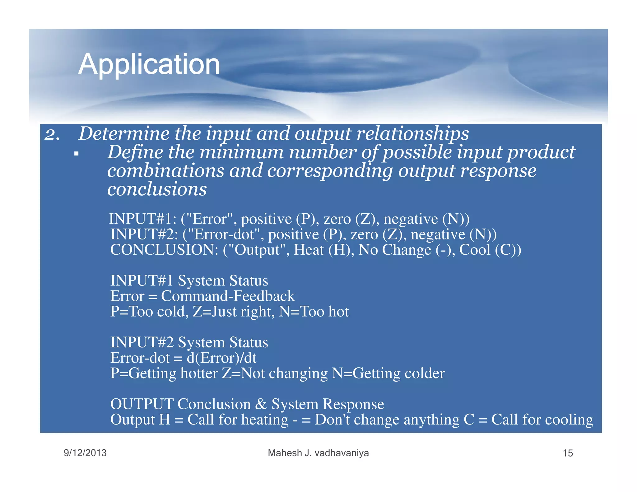 ApplicationApplicationApplicationApplicationApplicationApplicationApplicationApplication
2.2. Determine the input and output relationshipsDetermine the input and output relationships2.2. Determine the input and output relationshipsDetermine the input and output relationships
Define the minimum number of possible input productDefine the minimum number of possible input product
combinations and corresponding output responsecombinations and corresponding output response
conclusionsconclusions
INPUT#1: ("Error", positive (P), zero (Z), negative (N))
INPUT#2: ("Error-dot", positive (P), zero (Z), negative (N))
CONCLUSION: ("Output", Heat (H), No Change (-), Cool (C))CONCLUSION: ("Output", Heat (H), No Change (-), Cool (C))
INPUT#1 System Status
Error = Command-Feedback
P=Too cold, Z=Just right, N=Too hot
INPUT#2 System Status
Error-dot = d(Error)/dt
P=Getting hotter Z=Not changing N=Getting colder
OUTPUT Conclusion & System Response
Output H = Call for heating - = Don't change anything C = Call for cooling
9/12/2013 Mahesh J. vadhavaniya 15
 