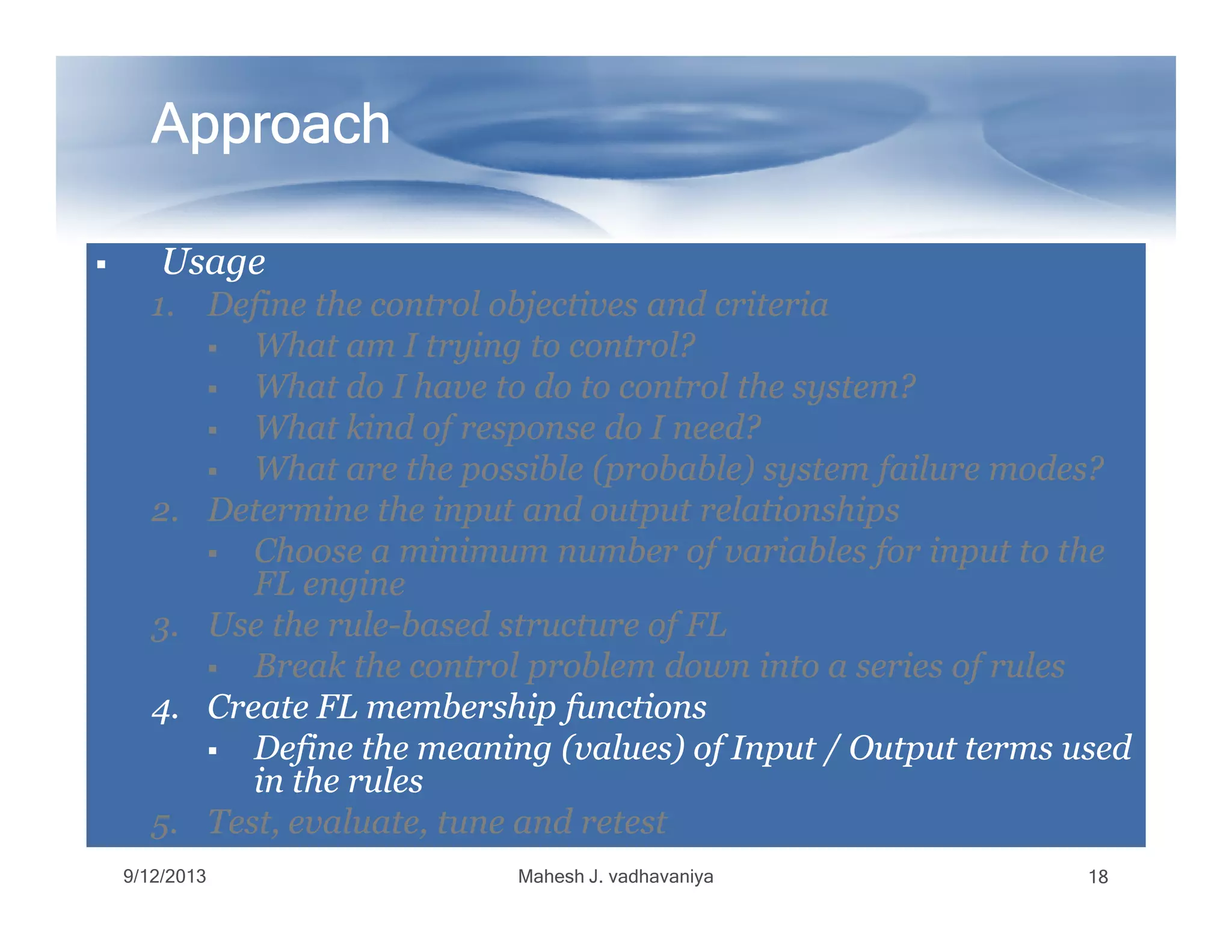 ApproachApproachApproachApproachApproachApproachApproachApproach
UsageUsageUsageUsage
1.1. Define the control objectives and criteriaDefine the control objectives and criteria
What am I trying to control?What am I trying to control?
What do I have to do to control the system?What do I have to do to control the system?
What kind of response do I need?What kind of response do I need?
What are the possible (probable) system failure modes?What are the possible (probable) system failure modes?What are the possible (probable) system failure modes?What are the possible (probable) system failure modes?
2.2. Determine the input and output relationshipsDetermine the input and output relationships
Choose a minimum number of variables for input to theChoose a minimum number of variables for input to the
FL engineFL engine
3.3. Use the ruleUse the rule--based structure of FLbased structure of FL
Break the control problem down into a series of rulesBreak the control problem down into a series of rules
4.4. Create FL membership functionsCreate FL membership functions
Define the meaning (values) of Input / Output terms usedDefine the meaning (values) of Input / Output terms used
in the rulesin the rules
5.5. Test, evaluate, tune and retestTest, evaluate, tune and retest
9/12/2013 Mahesh J. vadhavaniya 18
 