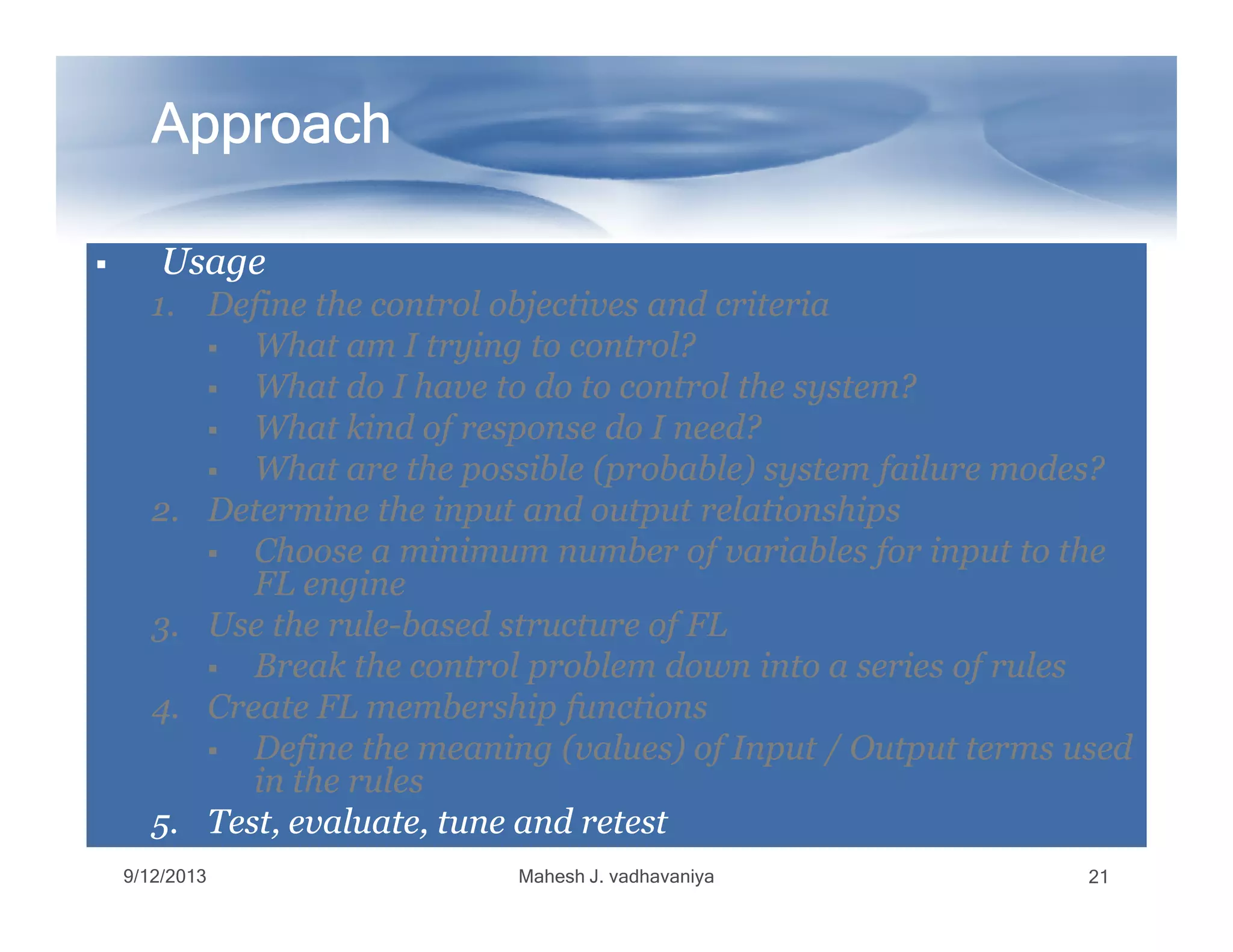 ApproachApproachApproachApproachApproachApproachApproachApproach
UsageUsageUsageUsage
1.1. Define the control objectives and criteriaDefine the control objectives and criteria
What am I trying to control?What am I trying to control?
What do I have to do to control the system?What do I have to do to control the system?
What kind of response do I need?What kind of response do I need?
What are the possible (probable) system failure modes?What are the possible (probable) system failure modes?What are the possible (probable) system failure modes?What are the possible (probable) system failure modes?
2.2. Determine the input and output relationshipsDetermine the input and output relationships
Choose a minimum number of variables for input to theChoose a minimum number of variables for input to the
FL engineFL engine
3.3. Use the ruleUse the rule--based structure of FLbased structure of FL
Break the control problem down into a series of rulesBreak the control problem down into a series of rules
4.4. Create FL membership functionsCreate FL membership functions
Define the meaning (values) of Input / Output terms usedDefine the meaning (values) of Input / Output terms used
in the rulesin the rules
5.5. Test, evaluate, tune and retestTest, evaluate, tune and retest
9/12/2013 Mahesh J. vadhavaniya 21
 
