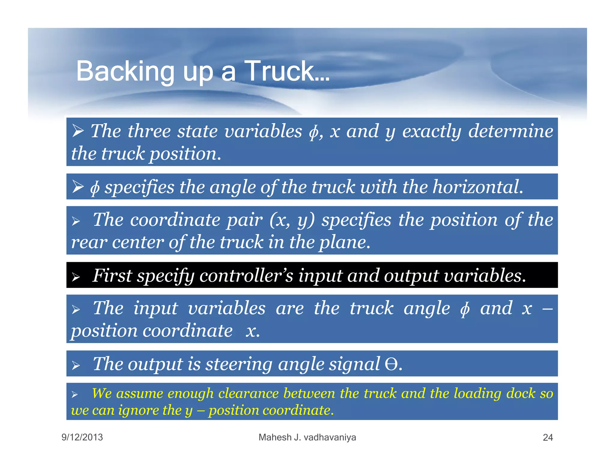 Backing up a Truck…Backing up a Truck…Backing up a Truck…Backing up a Truck…Backing up a Truck…Backing up a Truck…Backing up a Truck…Backing up a Truck…
TheThe threethree statestate variablesvariables ɸɸ,, xx andand yy exactlyexactly determinedetermine
thethe trucktruck positionposition..
TheThe coordinatecoordinate pairpair (x,(x, y)y) specifiesspecifies thethe positionposition ofof thethe
rearrear centercenter ofof thethe trucktruck inin thethe planeplane..
ɸɸ specifiesspecifies thethe angleangle ofof thethe trucktruck withwith thethe horizontalhorizontal..
9/12/2013 Mahesh J. vadhavaniya 24
rearrear centercenter ofof thethe trucktruck inin thethe planeplane..
First specify controller’s input and output variables.
TheThe inputinput variablesvariables areare thethe trucktruck angleangle ɸɸ andand xx ––
positionposition coordinatecoordinate xx..
TheThe outputoutput isis steeringsteering angleangle signalsignal ϴϴ..
WeWe assumeassume enoughenough clearanceclearance betweenbetween thethe trucktruck andand thethe loadingloading dockdock soso
wewe cancan ignoreignore thethe yy –– positionposition coordinatecoordinate..
 