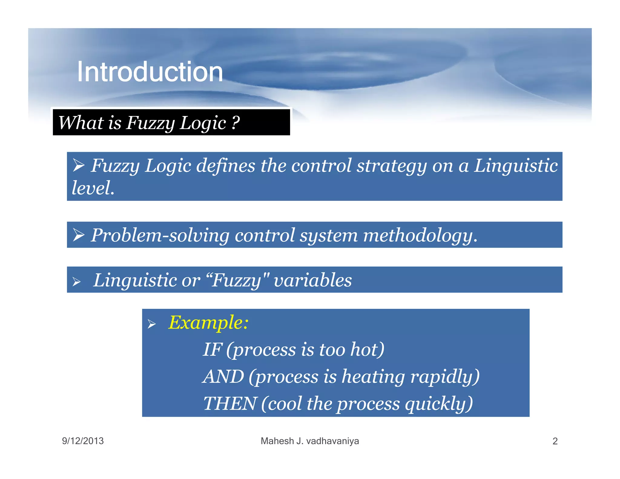 IntroductionIntroductionIntroductionIntroductionIntroductionIntroductionIntroductionIntroduction
FuzzyFuzzy LogicLogic definesdefines thethe controlcontrol strategystrategy onon aa LinguisticLinguistic
levellevel..
ProblemProblem--solvingsolving controlcontrol systemsystem methodologymethodology..
What is Fuzzy Logic ?
9/12/2013 Mahesh J. vadhavaniya 2
ProblemProblem--solvingsolving controlcontrol systemsystem methodologymethodology..
LinguisticLinguistic oror “Fuzzy"“Fuzzy" variablesvariables
ExampleExample::
IFIF (process(process isis tootoo hot)hot)
ANDAND (process(process isis heatingheating rapidly)rapidly)
THENTHEN (cool(cool thethe processprocess quickly)quickly)
 