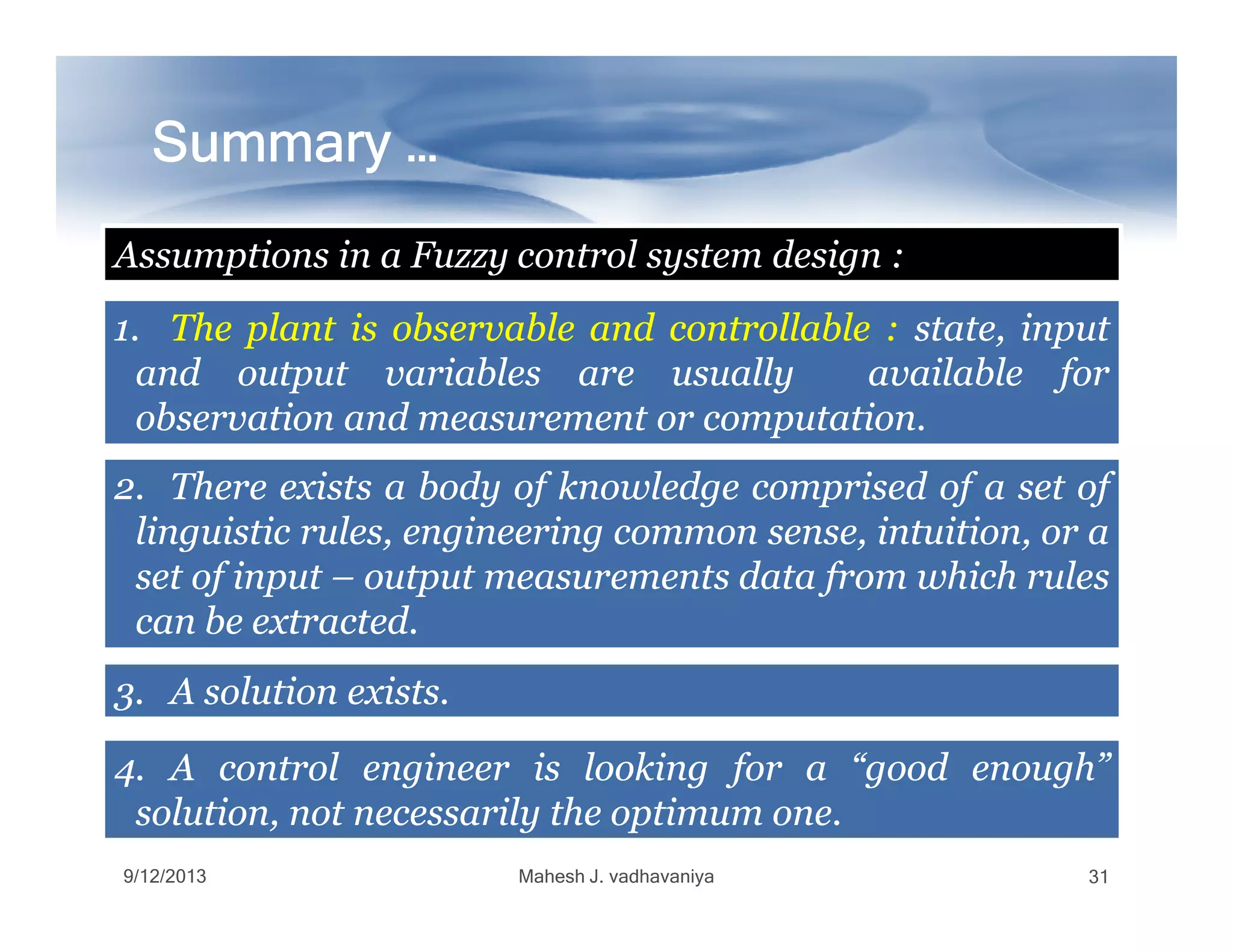 Summary …Summary …Summary …Summary …Summary …Summary …Summary …Summary …
1.1. TheThe plantplant isis observableobservable andand controllablecontrollable :: state,state, inputinput
andand outputoutput variablesvariables areare usuallyusually availableavailable forfor
observationobservation andand measurementmeasurement oror computationcomputation..
Assumptions in a Fuzzy control system design :
2.2. ThereThere existsexists aa bodybody ofof knowledgeknowledge comprisedcomprised ofof aa setset ofof
9/12/2013 Mahesh J. vadhavaniya 31
2.2. ThereThere existsexists aa bodybody ofof knowledgeknowledge comprisedcomprised ofof aa setset ofof
linguisticlinguistic rules,rules, engineeringengineering commoncommon sense,sense, intuition,intuition, oror aa
setset ofof inputinput –– outputoutput measurementsmeasurements datadata fromfrom whichwhich rulesrules
cancan bebe extractedextracted..
3.3. AA solutionsolution existsexists..
4.4. AA controlcontrol engineerengineer isis lookinglooking forfor aa “good“good enough”enough”
solution,solution, notnot necessarilynecessarily thethe optimumoptimum oneone..
 