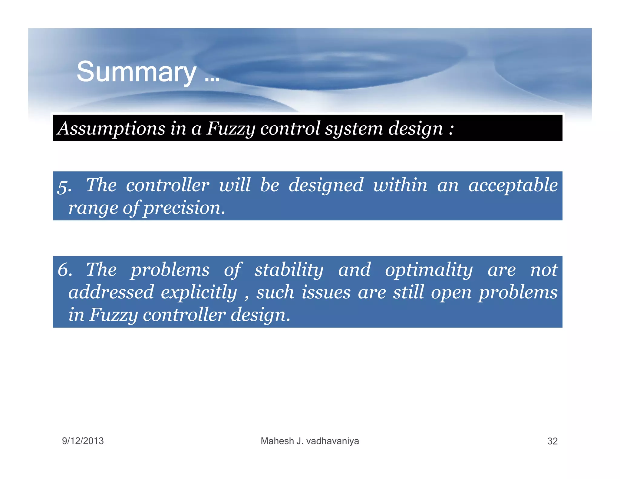 Summary …Summary …Summary …Summary …Summary …Summary …Summary …Summary …
5.5. TheThe controllercontroller willwill bebe designeddesigned withinwithin anan acceptableacceptable
rangerange ofof precisionprecision..
Assumptions in a Fuzzy control system design :
9/12/2013 Mahesh J. vadhavaniya 32
6.6. TheThe problemsproblems ofof stabilitystability andand optimalityoptimality areare notnot
addressedaddressed explicitlyexplicitly ,, suchsuch issuesissues areare stillstill openopen problemsproblems
inin FuzzyFuzzy controllercontroller designdesign..
 