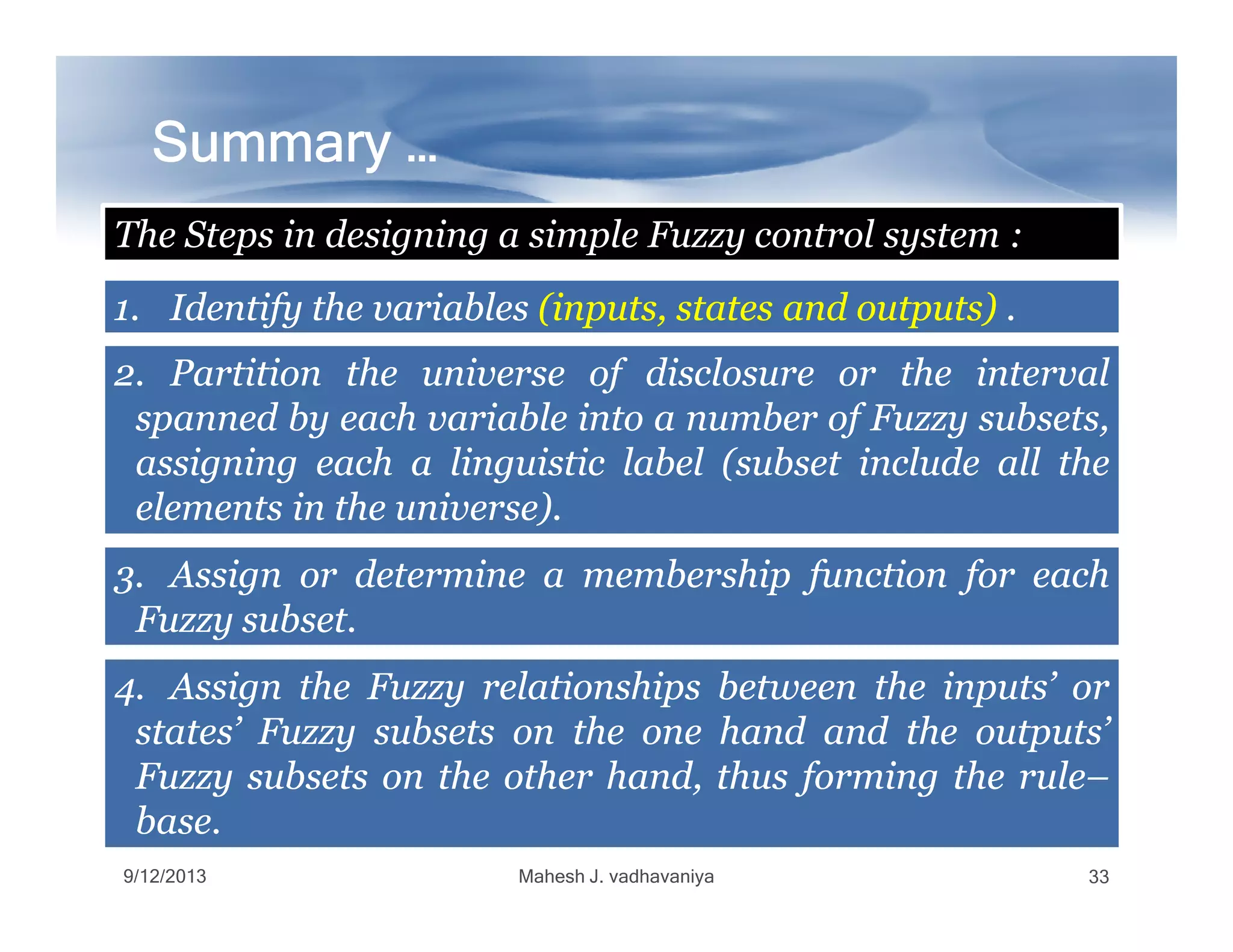 Summary …Summary …Summary …Summary …Summary …Summary …Summary …Summary …
1.1. IdentifyIdentify thethe variablesvariables (inputs,(inputs, statesstates andand outputs)outputs) ..
The Steps in designing a simple Fuzzy control system :
2.2. PartitionPartition thethe universeuniverse ofof disclosuredisclosure oror thethe intervalinterval
spannedspanned byby eacheach variablevariable intointo aa numbernumber ofof FuzzyFuzzy subsets,subsets,
assigningassigning eacheach aa linguisticlinguistic labellabel (subset(subset includeinclude allall thethe
9/12/2013 Mahesh J. vadhavaniya 33
assigningassigning eacheach aa linguisticlinguistic labellabel (subset(subset includeinclude allall thethe
elementselements inin thethe universe)universe)..
3.3. AssignAssign oror determinedetermine aa membershipmembership functionfunction forfor eacheach
FuzzyFuzzy subsetsubset..
4.4. AssignAssign thethe FuzzyFuzzy relationshipsrelationships betweenbetween thethe inputs’inputs’ oror
states’states’ FuzzyFuzzy subsetssubsets onon thethe oneone handhand andand thethe outputs’outputs’
FuzzyFuzzy subsetssubsets onon thethe otherother hand,hand, thusthus formingforming thethe rulerule––
basebase..
 